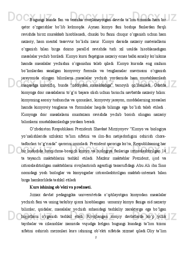 Bugungi   kunda   fan   va   texnika   rivojlanayotgan   davrda   ta’lim   tizimida   ham   bir
qator   o’zgarishlar   bo’lib   kelmoqda.   Aynan   kimyo   fani   boshqa   fanlardan   farqli
ravishda   biroz   murakkab   hisoblanadi,   chunki   bu  fanni   chuqur   o’rganish   uchun   ham
nazariy,   ham   mental   tasavvur   bo’lishi   zarur.   Kimyo   darsida   nazariy   materiallarni
o’rganish   bilan   birga   doimo   parallel   ravishda   turli   xil   usulda   hisoblanadigan
masalalar yechib boriladi. Kimyo kursi faqatgina nazariy emas balki amaliy ko’nikma
hamda   masalalar   yechishni   o’rganishni   talab   qiladi.   Kimyo   kursida   eng   muhim
bo’limlardan   sanalgan   kimyoviy   formula   va   tenglamalar   mavzusini   o’rganish
jarayonida   olingan   bilimlarni   masalalar   yechish   yordamida   ham   mustahkamlash
maqsadga   muvofiq,   bunda   “oddiydan   murakkabga”   tamoyili   qo’llaniladi.   Odatda
kimyoga doir masalalarni to’g’ri bajara olish uchun birinchi navbatda nazariy bilim:
kimyoning asosiy tushuncha va qonunlari, kimyoviy jarayon, moddalarning xossalari
hamda   kimyoviy   tenglama   va   formulalar   haqida   bilimga   ega   bo’lish   talab   etiladi   .
Kimyoga   doir   masalalarni   muntazam   ravishda   yechib   borish   olingan   nazariy
bilimlarni mustahkamlashga yordam beradi.
O zbekiston  Respublikasi  Prezidenti  Shavkat  Mirziyoyev  “Kimyo va biologiyaʻ
yo nalishlarida   uzluksiz   ta lim   sifatini   va   ilm-fan   natijadorligini   oshirish   chora-	
ʻ ʼ
tadbirlari to g risida” qarorini imzoladi. Prezident qaroriga ko ra, Respublikaning har	
ʻ ʻ ʻ
bir  hududida  bosqichma-bosqich  kimyo  va  biologiya  fanlariga   ixtisoslashtirilgan  14
ta   tayanch   maktablarini   tashkil   etiladi.   Mazkur   maktablar   Prezident,   ijod   va
ixtisoslashtirilgan maktablarni rivojlantirish agentligi tasarrufidagi Abu Ali ibn Sino
nomidagi   yosh   biologlar   va   kimyog arlar   ixtisoslashtirilgan   maktab-internati   bilan
birga hamkorlikda tashkil etiladi
Kurs ishining ob’ekti va predmeti.  
Jizzax   davlat   pedagogika   universitetida   o qitilayotgan   kimyodan   masalalar	
ʻ
yechish fani va uning tarkibiy qismi hisoblangan   umumiy kimyo faniga oid nazariy
bilimlar,   qoidalar,   masalalar   yechish   sohasidagi   tashkiliy   xarakterga   ega   bo lgan	
ʻ
hujjatlarni   o rganish   tashkil   etadi.   Rivojlangan   xorijiy   davlatlarda   ko p   yillik	
ʻ ʻ
tajribalar   va   izlanishlar   zamirida   vujudga   kelgan   bugungi   kundagi   ta’lim   tizimi
sifatini   oshirish   mezonlari   kurs   ishining   ob’ekti   sifatida   xizmat   qiladi. Oliy   ta’lim
2 