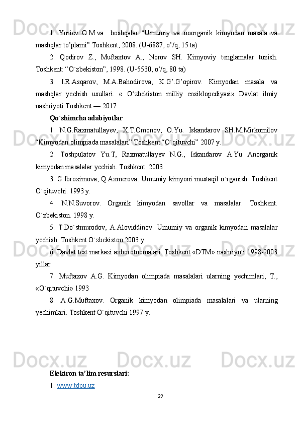 1.   Yoriev   O.M.va     boshqalar   “Umumiy   va   noorganik   kimyodan   masala   va
mashqlar to’plami” Toshkent, 2008. (U-6887, o’/q, 15 ta)
2.   Qodirov   Z.,   Muftaxtov   A.,   Norov   SH.   Kimyoviy   tenglamalar   tuzish.
Toshkent: “O`zbekiston”, 1998. (U-5530, o’/q, 80 ta)
3.   I.R.Asqarov,   M.A.Bahodirova,   K.G’.G’opirov.   Kimyodan   masala   va
mashqlar   yechish   usullari.   «   O‘zbekiston   milliy   ensiklopediyasi»   Davlat   ilmiy
nashriyoti Toshkent — 2017
Qo`shimchа аdаbiyotlаr
1.   N.G.Raxmatullayev,   X.T.Omonov,   O.Yu.   Iskandarov   SH.M.Mirkomilov
“Kimyodan olimpiada masalalari” Toshkent “O`qituvchi” 2007 y.
2.   Tоshpulаtоv   Yu.T,   Rахmаtullаyеv   N.G.,   Iskаndаrоv   А.Yu   Аnоrgаnik
kimyodаn mаsаlаlаr yechish. Tоshkеnt. 2003
3. G.Ibrохimоvа, Q.Ахmеrоvа. Umumiy kimyoni mustаqil o`rgаnish. Tоshkеnt
O`qituvchi. 1993 y.
4.   N.N.Suvоrоv.   Оrgаnik   kimyodаn   sаvоllаr   vа   mаsаlаlаr.   Tоshkеnt.
O`zbеkistоn. 1998 y.
5.   T.Do`stmurоdоv,   А.Аlоviddinоv.   Umumiy   vа   оrgаnik   kimyodаn   mаsаlаlаr
yechish. Tоshkеnt O`zbеkistоn 2003 y.
6. Dаvlаt tеst mаrkаzi ахbоrоtnоmаlаri. Tоshkеnt «DTM» nаshriyoti 1998-2003
yillаr.
7.   Muftахоv   А.G.   Kimyodаn   оlimpiаdа   mаsаlаlаri   ulаrning   yechimlаri,   T.,
«O`qituvchi» 1993
8.   А.G.Muftахоv.   Оrgаnik   kimyodаn   оlimpiаdа   mаsаlаlаri   vа   ulаrning
yechimlаri. Tоshkеnt O`qituvchi 1997 y.
Elektron ta’lim resurslari:
1.  www.tdpu.uz
29 