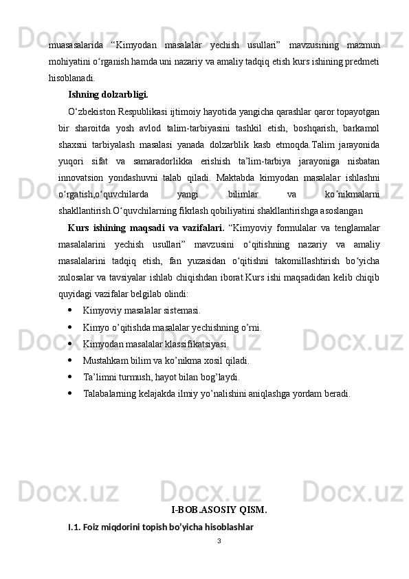 muasasalarida   “Kimyodan   masalalar   yechish   usullari”   mavzus ining   mazmun
mohiyatini o rganish hamda uni nazariy va amaliy tadqiq etish kurs ishining predmetiʻ
hisoblanadi.
Ishning dolzarbligi.
O‘zbekiston Respublikasi ijtimoiy hayotida yangicha qarashlar qaror topayotgan
bir   sharoitda   yosh   avlod   talim-tarbiyasini   tashkil   etish,   boshqarish,   barkamol
shaxsni   tarbiyalash   masalasi   yanada   dolzarblik   kasb   etmoqda.Talim   jarayonida
yuqori   sifat   va   samaradorlikka   erishish   ta’lim-tarbiya   jarayoniga   nisbatan
innovatsion   yondashuvni   talab   qiladi.   Maktabda   kimyodan   masalalar   ishlashni
o rgatish,o quvchilarda   yangi   bilimlar   va   ko nikmalarni	
ʻ ʻ ʼ
shakllantirish.O quvchilarning fikrlash qobiliyatini shakllantirishga asoslangan	
ʻ
Kurs   ishining   maqsadi   va   vazifalari.   “Kimyoviy   formulalar   va   tenglamalar
masalalarini   yechish   usullari ”   mavzusini   o qitishning   nazariy   va   amaliy	
ʻ
masalalarini   tadqiq   etish,   fan   yuzasidan   o qitishni   takomillashtirish   bo yicha	
ʻ ʻ
xulosalar va tavsiyalar ishlab chiqishdan iborat.Kurs ishi maqsadidan kelib chiqib
quyidagi vazifalar belgilab olindi:
 Kimyoviy masalalar sistemasi.
 Kimyo o’qitishda masalalar yechishning o’rni.
 Kimyodan masalalar klassifikatsiyasi.
 Mustahkam bilim va ko’nikma xosil qiladi.
 Ta’limni turmush, hayot bilan bog’laydi.
 Talabalarning kelajakda ilmiy yo’nalishini aniqlashga yordam beradi.
I-BOB.ASOSIY QISM.
I.1.   Foiz miqdorini topish bo’yicha hisoblashlar
3 