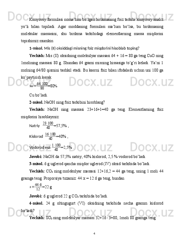 Kimyoviy formulasi noma’lum bo‘lgan birikmaning foiz tarkibi kimyoviy analiz
yo‘li   bilan   topiladi.   Agar   moddaning   formulasi   ma’lum   bo‘lsa,   bu   birikmaning
molekular   massasini,   shu   birikma   tarkibidagi   elementlarning   massa   miqdorini
topishimiz mumkin
1-misol.  Mis (II) oksiddagi misning foiz miqdorini hisoblab toping?
Yechish:  Mis (II) oksidning molekulyar massasi 64 + 16 = 80 ga teng CuO ning
1molining massasi 80 g. Shundan 64 grami misning hissasiga to’g’ri keladi. Ya’ni 1
molning 64/80 qismini tashkil etadi. Bu kasrni foiz bilan ifodalash uchun uni 100 ga
ko’paytirish kerak.xω	=	64	∙100
80
=80
%
Cu bo’ladi.
2-misol.  NaOH ning foiz tarkibini hisoblang?
Yechish:   NaOH   ning   massasi   23+16+1=40   ga   teng.   Elеmеntlarning   foiz
miqdorini hisoblaymiz:
Natriy      23 ∙ 100
40 =57,5% ,
Kislorod    	
16	∙100
40 =40% ,
Vodorod esa   1 ∙ 100
40 =2,5% .
Javobi:  NaOH da 57,5% natriy, 40% kislorod, 2,5 % vodorod bo’ladi.
3-misol.  6 g uglerod qancha miqdor uglerod (IV) oksid tarkibida bo’ladi.
Yechish:   CO
2   ning molekulyar massasi 12+16,2 = 44 ga teng, uning 1 moli 44
gramga teng. Proporsiya tuzamiz: 44:x = 12:6 ga teng, bundan
x = 44 ∙ 6
12 =22 g
Javobi:  6 g uglerod 22 g CO
2   tarkibida bo’ladi.
4-misol.   24   g   oltingugurt   (VI)   oksidning   tarkibida   necha   gramm   kislorod
bo’ladi?
Yechish:  SO
3   ning molekulyar massasi 32+16  3=80, 1moli 80 gramga teng.
4 