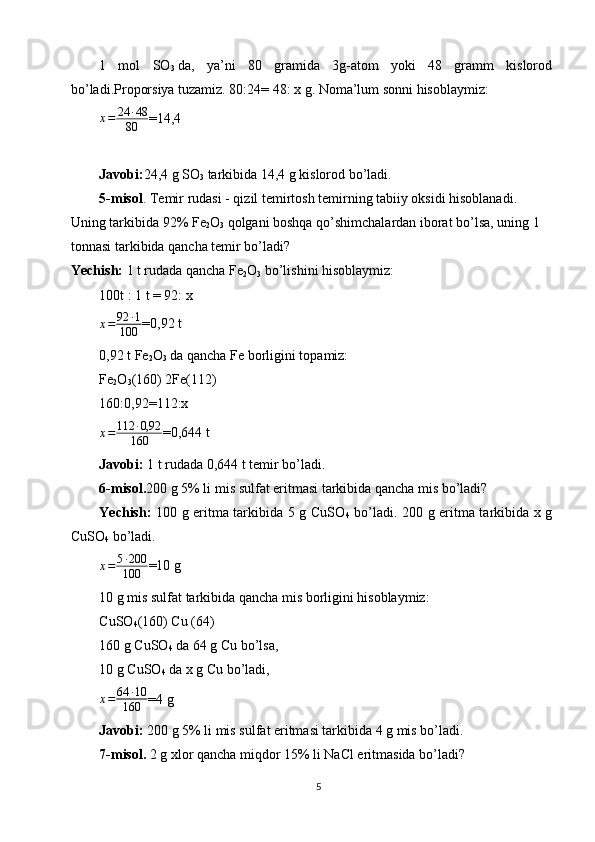 1   mol   SO
3   da,   ya’ni   80   gramida   3g-atom   yoki   48   gramm   kislorod
bo’ladi.Proporsiya tuzamiz. 80:24= 48: x g. Noma’lum sonni hisoblaymiz:
x = 24 ∙ 48
80 =14,4
Javobi: 24,4 g SO
3   tarkibida 14,4 g kislorod bo’ladi.
5-misol . Temir rudasi - qizil temirtosh temirning tabiiy oksidi hisoblanadi. 
Uning tarkibida 92% Fe
2 O
3   qolgani boshqa qo’shimchalardan iborat bo’lsa, uning 1 
tonnasi tarkibida qancha temir bo’ladi?
Yechish:  1 t rudada qancha Fe
2 O
3  bo’lishini hisoblaymiz:
100t : 1 t = 92: x
x = 92 ∙ 1
100 =0,92 t
0,92 t Fe
2 O
3  da qancha Fe borligini topamiz:
Fe
2 O
3 (160) 2Fe(112)
160:0,92=112:x
x = 112 ∙ 0,92
160 =0,644 t
Javobi:  1 t rudada 0,644 t temir bo’ladi.
6-misol. 200 g 5% li mis sulfat eritmasi tarkibida qancha mis bo’ladi?
Yechish:   100 g eritma tarkibida 5 g CuSO
4   bo’ladi. 200 g eritma tarkibida x g
CuSO
4  bo’ladi.
x = 5 ∙ 200
100 =10 g
10 g mis sulfat tarkibida qancha mis borligini hisoblaymiz:
CuSO
4 (160) Cu (64)
160 g CuSO
4   da 64 g Cu bo’lsa,
10 g CuSO
4   da x g Cu bo’ladi,
x = 64 ∙ 10
160 =4 g
Javobi:  200 g 5% li mis sulfat eritmasi tarkibida 4 g mis bo’ladi.
7-misol.  2 g xlor qancha miqdor 15% li NaCl eritmasida bo’ladi?
5 