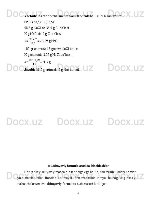 Yechish:  2 g xlor necha gramm NaCl tarkibida bo’lishini hisoblaymiz:
NaCl (58,5)  Cl(35,5)
58,5 g NaCl da 35,5 g Cl bo’ladi.
X g NaCl da 2 g Cl bo’ladi.
x = 58,5 ∙ 2
35,5 = ¿
  3,29 g NaCl
100 gr eritmada 15 gramm NaCl bo’lsa
X g eritmada 3,29 g NaCl bo’ladi.
x = 100 ∙ 3,29
15 =21,9 g
Javobi:  21,9 g eritmada 2 g xlor bo’ladi.
II.2.Kimyoviy formula asosida  hisoblashlar
Har qanday kimyoviy modda o z tarkibiga ega bo lib, shu tarkibni oddiy so zlarʻ ʻ ʻ
yoki   nomlar   bilan   ifodalab   bo lmaydi.   Shu   maqsadda   kimyo   fanidagi   eng   asosiy	
ʻ
tushunchalardan biri « kimyoviy formula » tushunchasi kiritilgan.
6 