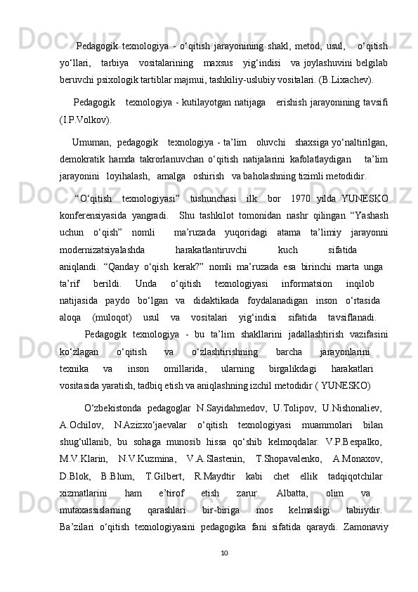         Pedagogik   texnologiya   -   o‘qitish   jarayonining   shakl,   metod,   usul,       o‘qitish
yo‘llari,     tarbiya      vositalarining     maxsus      yig‘indisi      va  joylashuvini  belgilab
beruvchi psixologik tartiblar majmui, tashkiliy-uslubiy vositalari. (B.Lixachev).
        Pedagogik     texnologiya  -  kutilayotgan  natijaga      erishish  jarayonining  tavsifi
(I.P.Volkov).
       Umuman,   pedagogik     texnologiya - ta’lim     oluvchi     shaxsiga yo‘naltirilgan,
demokratik   hamda   takrorlanuvchan   o‘qitish   natijalarini   kafolatlaydigan       ta’lim
jarayonini   loyihalash,   amalga   oshirish   va baholashning tizimli metodidir.
      “O‘qitish     texnologiyasi”     tushunchasi     ilk     bor     1970   yilda   YUNESKO
konferensiyasida   yangradi.     Shu   tashkilot   tomonidan   nashr   qilingan   “Yashash
uchun   o‘qish”   nomli     ma’ruzada   yuqoridagi   atama   ta’limiy   jarayonni
modernizatsiyalashda   harakatlantiruvchi   kuch   sifatida  
aniqlandi.   “Qanday   o‘qish   kerak?”   nomli   ma’ruzada   esa   birinchi   marta   unga  
ta’rif   berildi.   Unda   o‘qitish   texnologiyasi   informatsion   inqilob  
natijasida   paydo   bo‘lgan   va   didaktikada   foydalanadigan   inson   o‘rtasida  
aloqa   (muloqot)   usul   va   vositalari   yig‘indisi   sifatida   tavsiflanadi.  
Pedagogik   texnologiya   -   bu   ta’lim   shakllarini   jadallashtirish   vazifasini
ko‘zlagan   o‘qitish   va   o‘zlashtirishning   barcha   jarayonlarini  
texnika   va   inson   omillarida,   ularning   birgalikdagi   harakatlari  
vositasida yaratish, tadbiq etish va aniqlashning izchil metodidir ( YUNESKO)
        O‘zbekistonda   pedagoglar   N.Sayidahmedov,   U.Tolipov,   U.Nishonaliev,  
A.Ochilov,     N.Azizxo‘jaevalar     o‘qitish     texnologiyasi     muammolari     bilan  
shug‘ullanib,   bu   sohaga   munosib   hissa   qo‘shib   kelmoqdalar.   V.P.Bespalko,  
M.V.Klarin,     N.V.Kuzmina,     V.A.Slastenin,     T.Shopavalenko,     A.Monaxov,  
D.Blok,     B.Blum,     T.Gilbert,     R.Maydtir     kabi     chet     ellik     tadqiqotchilar  
xizmatlarini   ham   e’tirof   etish   zarur.   Albatta,   olim   va  
mutaxassislarning       qarashlari       bir-biriga       mos       kelmasligi       tabiiydir.  
Ba’zilari   o‘qitish   texnologiyasini   pedagogika   fani   sifatida   qaraydi.   Zamonaviy
10 