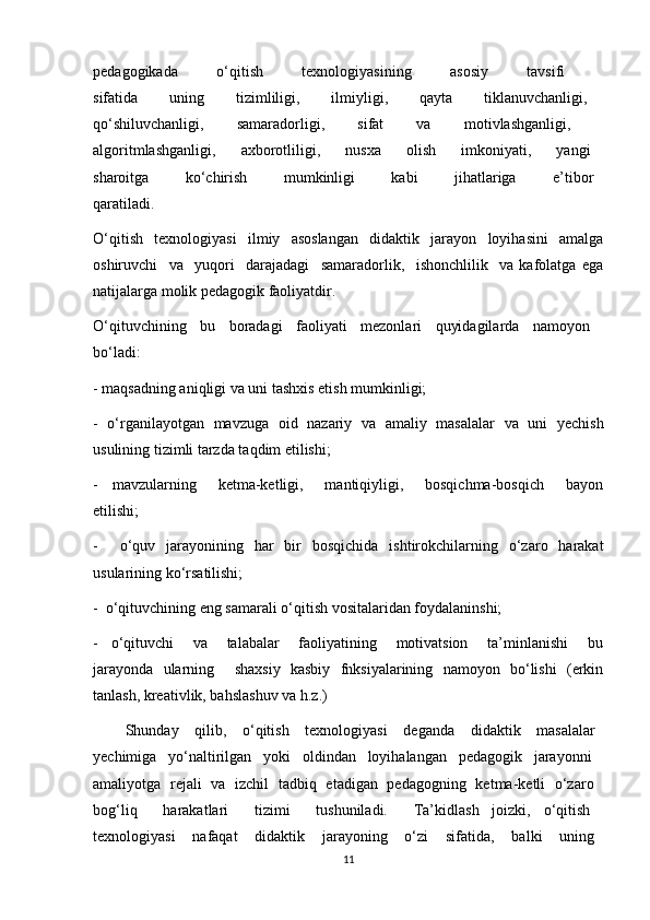 pedagogikada   o‘qitish   texnologiyasining   asosiy   tavsifi  
sifatida     uning     tizimliligi,     ilmiyligi,     qayta     tiklanuvchanligi,  
qo‘shiluvchanligi,   samaradorligi,   sifat   va   motivlashganligi,  
algoritmlashganligi,     axborotliligi,     nusxa     olish     imkoniyati,     yangi  
sharoitga         ko‘chirish         mumkinligi         kabi         jihatlariga         e’tibor  
qaratiladi.
O‘qitish   texnologiyasi   ilmiy   asoslangan   didaktik   jarayon   loyihasini   amalga
oshiruvchi     va     yuqori     darajadagi     samaradorlik,     ishonchlilik     va   kafolatga   ega
natijalarga molik pedagogik faoliyatdir.
O‘qituvchining   bu   boradagi   faoliyati   mezonlari   quyidagilarda   namoyon  
bo‘ladi:
- maqsadning aniqligi va uni tashxis etish mumkinligi;
-   o‘rganilayotgan   mavzuga   oid   nazariy   va   amaliy   masalalar   va   uni   yechish
usulining tizimli tarzda taqdim etilishi;
-     mavzularning       ketma-ketligi,       mantiqiyligi,       bosqichma-bosqich       bayon
etilishi;
-     o‘quv   jarayonining   har   bir   bosqichida   ishtirokchilarning   o‘zaro   harakat
usularining ko‘rsatilishi;
-  o‘qituvchining eng samarali o‘qitish vositalaridan foydalaninshi;
-     o‘qituvchi       va       talabalar       faoliyatining       motivatsion       ta’minlanishi       bu
jarayonda   ularning     shaxsiy   kasbiy   fnksiyalarining   namoyon   bo‘lishi   (erkin
tanlash, kreativlik, bahslashuv va h.z.)
        Shunday     qilib,     o‘qitish     texnologiyasi     deganda     didaktik     masalalar  
yechimiga   yo‘naltirilgan   yoki   oldindan   loyihalangan   pedagogik   jarayonni  
amaliyotga   rejali   va   izchil   tadbiq   etadigan   pedagogning   ketma-ketli   o‘zaro  
bog‘liq     harakatlari     tizimi     tushuniladi.     Ta’kidlash   joizki,   o‘qitish  
texnologiyasi     nafaqat     didaktik     jarayoning     o‘zi     sifatida,     balki     uning  
11 