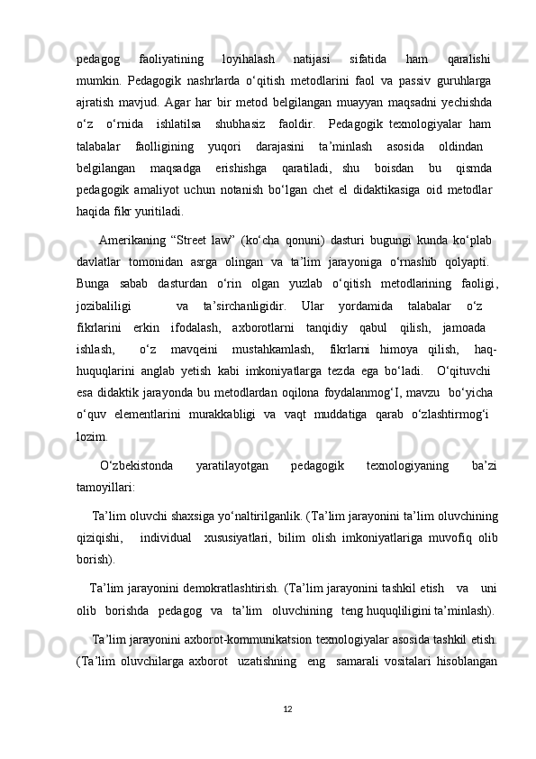 pedagog       faoliyatining       loyihalash       natijasi       sifatida       ham       qaralishi  
mumkin.   Pedagogik   nashrlarda   o‘qitish   metodlarini   faol   va   passiv   guruhlarga  
ajratish   mavjud.   Agar   har   bir   metod   belgilangan   muayyan   maqsadni   yechishda  
o‘z     o‘rnida     ishlatilsa     shubhasiz     faoldir.     Pedagogik   texnologiyalar   ham  
talabalar   faolligining   yuqori   darajasini   ta’minlash   asosida   oldindan  
belgilangan       maqsadga       erishishga       qaratiladi,     shu       boisdan       bu       qismda  
pedagogik   amaliyot   uchun   notanish   bo‘lgan   chet   el   didaktikasiga   oid   metodlar  
haqida fikr yuritiladi.
        Amerikaning   “Street   law”   (ko‘cha   qonuni)   dasturi   bugungi   kunda   ko‘plab  
davlatlar   tomonidan   asrga   olingan   va   ta’lim   jarayoniga   o‘rnashib   qolyapti.  
Bunga   sabab   dasturdan   o‘rin   olgan   yuzlab   o‘qitish   metodlarining   faoligi ,
jozibaliligi       va   ta’sirchanligidir.   Ular   yordamida   talabalar   o‘z  
fikrlarini   erkin   ifodalash,   axborotlarni   tanqidiy   qabul   qilish,   jamoada  
ishlash,           o‘z       mavqeini       mustahkamlash,       fikrlarni     himoya     qilish,       haq-
huquqlarini   anglab   yetish   kabi   imkoniyatlarga   tezda   ega   bo‘ladi.     O‘qituvchi  
esa  didaktik  jarayonda  bu  metodlardan  oqilona foydalanmog‘I,  mavzu   bo‘yicha  
o‘quv   elementlarini   murakkabligi   va   vaqt   muddatiga   qarab   o‘zlashtirmog‘i  
lozim.
        O‘zbekistonda         yaratilayotgan         pedagogik         texnologiyaning         ba’zi
tamoyillari:
       Ta’lim oluvchi shaxsiga yo‘naltirilganlik. (Ta’lim jarayonini ta’lim   oluvchining
qiziqishi, individual xususiyatlari,   bilim   olish   imkoniyatlariga   muvofiq   olib
borish).
      Ta’lim jarayonini demokratlashtirish. (Ta’lim jarayonini tashkil etish     va     uni
olib   borishda   pedagog   va   ta’lim   oluvchining   teng huquqliligini ta’minlash).
     Ta’lim jarayonini axborot-kommunikatsion texnologiyalar asosida tashkil etish.
(Ta’lim   oluvchilarga   axborot     uzatishning     eng     samarali   vositalari   hisoblangan
12 