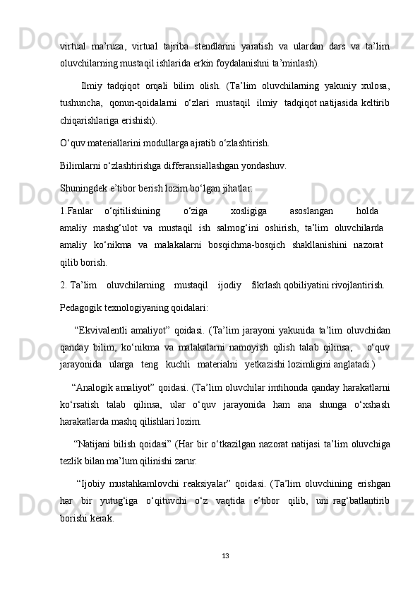 virtual   ma’ruza,   virtual   tajriba   stendlarini   yaratish   va   ulardan   dars   va   ta’lim
oluvchilarning mustaqil ishlarida erkin foydalanishni ta’minlash).
        Ilmiy   tadqiqot   orqali   bilim   olish.   (Ta’lim   oluvchilarning   yakuniy   xulosa,
tushuncha,   qonun-qoidalarni   o‘zlari   mustaqil   ilmiy   tadqiqot natijasida keltirib
chiqarishlariga erishish).
O‘quv materiallarini modullarga ajratib o‘zlashtirish.
Bilimlarni o‘zlashtirishga differansiallashgan yondashuv.
Shuningdek e’tibor berish lozim bo‘lgan jihatlar:
1.Fanlar   o‘qitilishining     o‘ziga     xosligiga     asoslangan     holda  
amaliy   mashg‘ulot   va   mustaqil   ish   salmog‘ini   oshirish,   ta’lim   oluvchilarda  
amaliy   ko‘nikma   va   malakalarni   bosqichma-bosqich   shakllanishini   nazorat  
qilib borish.
2. Ta’lim    oluvchilarning    mustaqil    ijodiy    fikrlash qobiliyatini rivojlantirish.
Pedagogik texnologiyaning qoidalari:
        “Ekvivalentli   amaliyot”   qoidasi.   (Ta’lim   jarayoni   yakunida   ta’lim   oluvchidan
qanday   bilim,   ko‘nikma   va   malakalarni   namoyish   qilish   talab   qilinsa,       o‘quv
jarayonida   ularga   teng   kuchli   materialni   yetkazishi lozimligini anglatadi.)
     “Analogik amaliyot” qoidasi. (Ta’lim oluvchilar imtihonda qanday   harakatlarni
ko‘rsatish   talab   qilinsa,   ular   o‘quv   jarayonida   ham   ana   shunga   o‘xshash
harakatlarda mashq qilishlari lozim.
       “Natijani  bilish qoidasi”  (Har  bir  o‘tkazilgan  nazorat  natijasi   ta’lim  oluvchiga
tezlik bilan ma’lum qilinishi zarur.
        “Ijobiy   mustahkamlovchi   reaksiyalar”   qoidasi.   (Ta’lim   oluvchining   erishgan
har     bir     yutug‘iga     o‘qituvchi     o‘z     vaqtida     e’tibor     qilib,     uni   rag‘batlantirib
borishi kerak.
13 