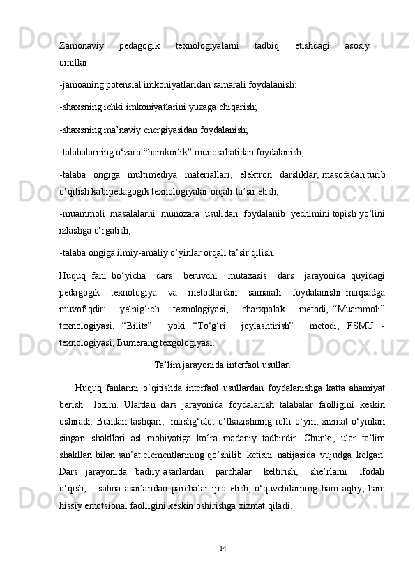 Zamonaviy   pedagogik   texnologiyalarni   tadbiq   etishdagi   asosiy  
omillar:
-jamoaning potensial imkoniyatlaridan samarali foydalanish;
-shaxsning ichki imkoniyatlarini yuzaga chiqarish;
-shaxsning ma’naviy energiyasidan foydalanish;
-talabalarning o‘zaro “hamkorlik” munosabatidan foydalanish;
-talaba   ongiga   multimediya   materiallari,   elektron   darsliklar,   masofadan turib
o‘qitish kabipedagogik texnologiyalar orqali ta’sir etish; 
-m uammoli  masalalarni  munozara  usulidan  foydalanib  yechimini topish yo‘lini
izlashga o‘rgatish;
-talaba ongiga ilmiy-amaliy o‘yinlar orqali ta’sir qilish. 
Huquq   fani   bo‘yicha     dars     beruvchi     mutaxasis     dars     jarayonida   quyidagi
pedagogik     texnologiya     va     metodlardan     samarali     foydalanishi   maqsadga
muvofiqdir:       yelpig‘ich       texnologiyasi,       charxpalak       metodi,   “Muammoli”
texnologiyasi,   “Bilits”     yoki   “To‘g‘ri     joylashtirish”     metodi,   FSMU   -
texnologiyasi, Bumerang texgologiyasi.
Ta’lim jarayonida interfaol usullar.
        Huquq   fanlarini   o‘qitishda   interfaol   usullardan   foydalanishga   katta   ahamiyat
berish     lozim.   Ulardan   dars   jarayonida   foydalanish   talabalar   faolligini   keskin
oshiradi.   Bundan   tashqari,     mashg‘ulot   o‘tkazishning   rolli   o‘yin,   xizmat   o‘yinlari
singari   shakllari   asl   mohiyatiga   ko‘ra   madaniy   tadbirdir.   Chunki,   ular   ta’lim
shakllari bilan san’at elementlarining qo‘shilib  ketishi  natijasida  vujudga  kelgan.
Dars     jarayonida     badiiy   asarlardan       parchalar       keltirish,       she’rlarni       ifodali
o‘qish,       sahna   asarlaridan   parchalar   ijro   etish,   o‘quvchilarning   ham   aqliy,   ham
hissiy emotsional faolligini keskin oshirishga xizmat qiladi.
14