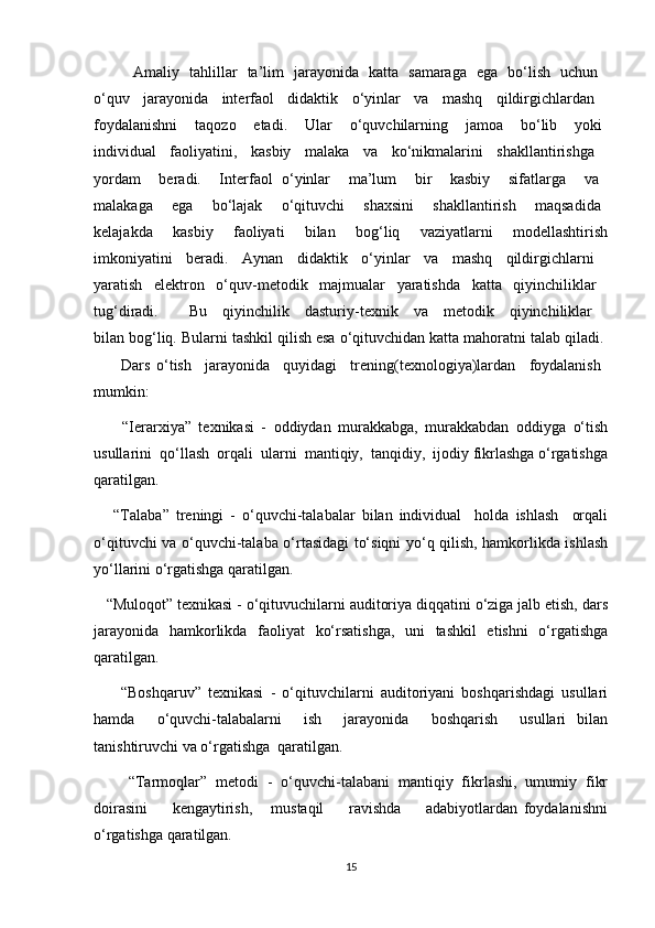         Amaliy   tahlillar   ta’lim   jarayonida   katta   samaraga   ega   bo‘lish   uchun  
o‘quv   jarayonida   interfaol   didaktik   o‘yinlar   va   mashq   qildirgichlardan  
foydalanishni       taqozo       etadi.       Ular       o‘quvchilarning       jamoa       bo‘lib       yoki  
individual   faoliyatini,   kasbiy   malaka   va   ko‘nikmalarini   shakllantirishga  
yordam     beradi.     Interfaol   o‘yinlar     ma’lum     bir     kasbiy     sifatlarga     va  
malakaga       ega       bo‘lajak       o‘qituvchi       shaxsini       shakllantirish       maqsadida  
kelajakda     kasbiy     faoliyati     bilan     bog‘liq     vaziyatlarni     modellashtirish
imkoniyatini   beradi.   Aynan   didaktik   o‘yinlar   va   mashq   qildirgichlarni  
yaratish   elektron   o‘quv-metodik   majmualar   yaratishda   katta   qiyinchiliklar  
tug‘diradi.     Bu   qiyinchilik   dasturiy-texnik   va   metodik   qiyinchiliklar  
bilan bog‘liq.   Bularni tashkil qilish esa o‘qituvchidan katta mahoratni talab qiladi. 
        Dars   o‘tish     jarayonida     quyidagi     trening(texnologiya)lardan     foydalanish  
mumkin:
        “Ierarxiya”   texnikasi   -   oddiydan   murakkabga,   murakkabdan   oddiyga   o‘tish
usullarini  qo‘llash  orqali  ularni  mantiqiy,  tanqidiy,  ijodiy fikrlashga o‘rgatishga
qaratilgan.
      “Talaba”   treningi   -   o‘quvchi-talabalar   bilan   individual     holda   ishlash     orqali
o‘qituvchi va o‘quvchi-talaba o‘rtasidagi to‘siqni yo‘q qilish, hamkorlikda ishlash
yo‘llarini o‘rgatishga qaratilgan.
   “Muloqot” texnikasi - o‘qituvuchilarni auditoriya diqqatini o‘ziga jalb etish, dars
jarayonida   hamkorlikda   faoliyat   ko‘rsatishga,   uni   tashkil   etishni   o‘rgatishga
qaratilgan.
        “Boshqaruv”   texnikasi   -   o‘qituvchilarni   auditoriyani   boshqarishdagi   usullari
hamda     o‘quvchi-talabalarni     ish     jarayonida     boshqarish     usullari   bilan
tanishtiruvchi va o‘rgatishga  qaratilgan.
        “Tarmoqlar”   metodi   -   o‘quvchi-talabani   mantiqiy   fikrlashi,   umumiy   fikr
doirasini         kengaytirish,       mustaqil         ravishda         adabiyotlardan   foydalanishni
o‘rgatishga qaratilgan.
15 