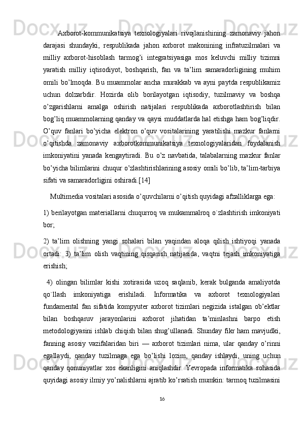         Axborot-kommunikatsiya   texnologiyalari   rivojlanishining   zamonaviy   jahon
darajasi   shundayki,   respublikada   jahon   axborot   makonining   infratuzilmalari   va
milliy   axborot-hisoblash   tarmog’i   integratsiyasiga   mos   keluvchi   milliy   tizimni
yaratish   milliy   iqtisodiyot,   boshqarish,   fan   va   ta’lim   samaradorligining   muhim
omili   bo’lmoqda.   Bu   muammolar   ancha   murakkab   va   ayni   paytda   respublikamiz
uchun   dolzarbdir.   Hozirda   olib   borilayotgan   iqtisodiy,   tuzilmaviy   va   boshqa
o’zgarishlarni   amalga   oshirish   natijalari   respublikada   axborotlashtirish   bilan
bog’liq muammolarning qanday va qaysi muddatlarda hal etishga ham bog’liqdir.
O’quv   fanlari   bo’yicha   elektron   o’quv   vositalarining   yaratilishi   mazkur   fanlarni
o’qitishda   zamonaviy   axborotkommunikatsiya   texnologiyalaridan   foydalanish
imkoniyatini   yanada   kengaytiradi.   Bu   o’z   navbatida,   talabalarning   mazkur   fanlar
bo’yicha bilimlarini chuqur o’zlashtirishlarining asosiy omili bo’lib, ta’lim-tarbiya
sifati va samaradorligini oshiradi.[14]
    Multimedia vositalari asosida o’quvchilarni o’qitish quyidagi afzalliklarga ega: 
1) berilayotgan materiallarni chuqurroq va mukammalroq o`zlashtirish imkoniyati
bor; 
2)   ta’lim   olishning   yangi   sohalari   bilan   yaqindan   aloqa   qilish   ishtiyoqi   yanada
ortadi:   3)   ta’lim   olish   vaqtining   qisqarish   natijasida,   vaqtni   tejash   imkoniyatiga
erishish;
  4)   olingan   bilimlar   kishi   xotirasida   uzoq   saqlanib,   kerak   bulganda   amaliyotda
qo`llash   imkoniyatiga   erishiladi.   Informatika   va   axborot   texnologiyalari
fundamental   fan   sifatida   kompyuter   axborot   tizimlari   negizida   istalgan   ob’ektlar
bilan   boshqaruv   jarayonlarini   axborot   jihatidan   ta’minlashni   barpo   etish
metodologiyasini  ishlab  chiqish bilan shug’ullanadi. Shunday fikr  ham  mavjudki,
fanning   asosiy   vazifalaridan   biri   —   axborot   tizimlari   nima,   ular   qanday   o’rinni
egallaydi,   qanday   tuzilmaga   ega   bo’lishi   lozim,   qanday   ishlaydi,   uning   uchun
qanday   qonuniyatlar   xos   ekanligini   aniqlashdir.   Yevropada   informatika   sohasida
quyidagi asosiy ilmiy yo’nalishlarni ajratib ko’rsatish mumkin: tarmoq tuzilmasini
16 