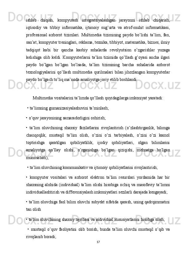 ishlab   chiqish,   kompyuterli   integratsiyalashgan   jarayonni   ishlab   chiqarish,
iqtisodiy   va   tibbiy   informatika,   ijtimoiy   sug’urta   va   atrof-muhit   informatikasi,
professional   axborot   tizimlari.   Multimedia   tizimining   paydo   bo’lishi   ta’lim,   fan,
san’at, kompyuter treninglari, reklama, texnika, tibbiyot, matematika, biznes, ilmiy
tadqiqot   kabi   bir   qancha   kasbiy   sohalarda   revolyutsion   o’zgarishlar   yuzaga
kelishiga   olib   keldi.   Kompyuterlarni   ta’lim   tizimida   qo’llash   g’oyasi   ancha   ilgari
paydo   bo’lgan   bo’lgan   bo’lsada,   ta’lim   tizimining   barcha   sohalarida   axborot
texnologiyalarini   qo’llash   multimedia   qurilmalari   bilan   jihozlangan   kompyuterlar
paydo bo’lgach to’liq ma’noda amaliyotga joriy etilib boshlandi.
 
Multimedia vositalarini ta’limda qo’llash quyidagilarga imkoniyat yaratadi:
 • ta’limning gumanizasiyalashuvini ta’minlash; 
• o’quv jarayonining samaradorligini oshirish; 
•   ta’lim   oluvchining   shaxsiy   fazilatlarini   rivojlantirish   (o’zlashtirganlik,   bilimga
chanqoqlik,   mustaqil   ta’lim   olish,   o’zini   o’zi   tarbiyalash,   o’zini   o’zi   kamol
toptirishga   qaratilgan   qobiliyatlilik,   ijodiy   qobiliyatlari,   olgan   bilimlarini
amaliyotga   qo’llay   olishi,   o’rganishga   bo’lgan   qiziqishi,   mehnatga   bo’lgan
munosabati);
 • ta’lim oluvchining kommunikativ va ijtimoiy qobiliyatlarini rivojlantirish; 
•   kompyuter   vositalari   va   axborot   elektron   ta’lim   resurslari   yordamida   har   bir
shaxsning   alohida   (individual)   ta’lim   olishi   hisobiga   ochiq   va  masofaviy   ta’limni
individuallashtirish va differensiyalash imkoniyatlari sezilarli darajada kengayadi; 
• ta’lim oluvchiga faol bilim oluvchi subyekt sifatida qarash, uning qadrqimmatini
tan olish
• ta’lim oluvchining shaxsiy tajribasi va individual xususiyatlarini hisobga olish;
  •   mustaqil   o’quv   faoliyatini   olib   borish,   bunda   ta’lim   oluvchi   mustaqil   o’qib   va
rivojlanib boradi; 
17