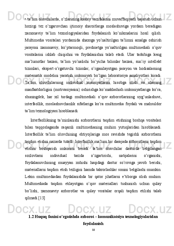 • ta’lim oluvchilarda, o’zlarining kasbiy vazifalarini muvaffaqiyatli bajarish uchun
hozirgi   tez   o’zgaruvchan   ijtimoiy   sharoitlarga   moslashuviga   yordam   beradigan
zamonaviy   ta’lim   texnologiyalaridan   foydalanish   ko’nikmalarini   hosil   qilish.
Multimedia   vositalari   yordamida   shaxsga   yo’naltirilgan   ta’limni   amalga   oshirish
jarayoni   zamonaviy,   ko’ptarmoqli,   predmetga   yo’naltirilgan   multimediali   o’quv
vositalarini   ishlab   chiqishni   va   foydalanishni   talab   etadi.   Ular   tarkibiga   keng
ma’lumotlar   bazasi,   ta’lim   yo’nalishi   bo’yicha   bilimlar   bazasi,   sun’iy   intellekt
tizimlari,   ekspert-o’rgatuvchi   tizimlar,   o’rganilayotgan   jarayon   va   hodisalarning
matematik   modelini   yaratish   imkoniyati   bo’lgan   laboratoriya   amaliyotlari   kiradi.
Ta’lim   oluvchilarning   individual   xususiyatlarini   hisobga   olish   va   ularning
manfaatdorligini (motivasiyasini) oshirishga ko’maklashish imkoniyatlariga ko’ra,
shuningdek,   har   xil   turdagi   multimediali   o’quv   axborotlarining   uyg’unlashuvi,
interfaollik,   moslashuvchanlik   sifatlariga   ko’ra   multimedia   foydali   va   mahsuldor
ta’lim texnologiyasi hisoblanadi. 
      Interfaollikning   ta’minlanishi   axborotlarni   taqdim   etishning   boshqa   vositalari
bilan   taqqoslaganda   raqamli   multimedianing   muhim   yutuqlaridan   hisoblanadi.
Interfaollik   ta’lim   oluvchining   ehtiyojlariga   mos   ravishda   tegishli   axborotlarni
taqdim etishni nazarda tutadi. Interfaollik ma’lum bir darajada axborotlarni taqdim
etishni   boshqarish   imkonini   beradi:   ta’lim   oluvchilar   dasturda   belgilangan
sozlovlarni   individual   tarzda   o’zgartirishi,   natijalarini   o’rganishi,
foydalanuvchining   muayyan   xohishi   haqidagi   dastur   so’roviga   javob   berishi,
materiallarni taqdim etish tezligini hamda takrorlashlar  sonini  belgilashi  mumkin.
Lekin   multimediadan   foydalanishda   bir   qator   jihatlarni   e’tiborga   olish   muhim.
Multimediada   taqdim   etilayotgan   o’quv   materiallari   tushunish   uchun   qulay
bo’lishi,   zamonaviy   axborotlar   va   qulay   vositalar   orqali   taqdim   etilishi   talab
qilinadi.[13]
1.2  Huquq fanini o’rgatishda axborot – komunikatsiya texnologiyalaridan
foydalanish
18 