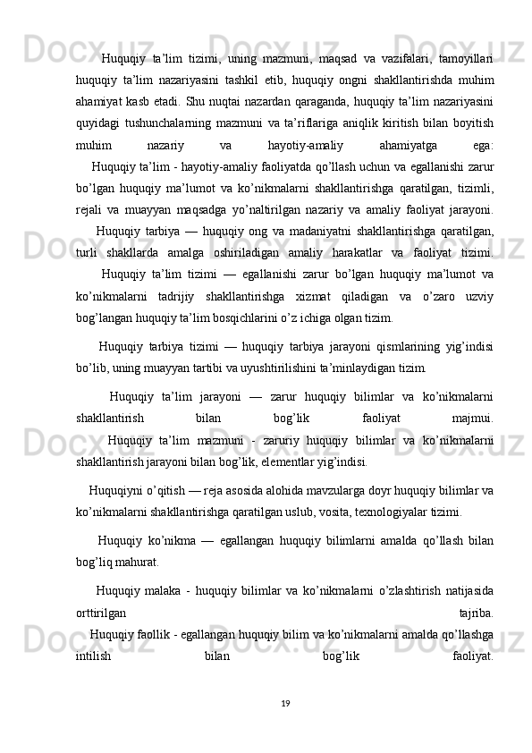         Huquqiy   ta’lim   tizimi,   uning   mazmuni,   maqsad   va   vazifalari,   tamoyillari
huquqiy   ta’lim   nazariyasini   tashkil   etib,   huquqiy   ongni   shakllantirishda   muhim
ahamiyat   kasb  etadi. Shu  nuqtai  nazardan  qaraganda,  huquqiy ta’lim  nazariyasini
quyidagi   tushunchalarning   mazmuni   va   ta’riflariga   aniqlik   kiritish   bilan   boyitish
muhim   nazariy   va   hayotiy-amaliy   ahamiyatga   ega:
       Huquqiy ta’lim - hayotiy-amaliy faoliyatda qo’llash uchun va egallanishi zarur
bo’lgan   huquqiy   ma’lumot   va   ko’nikmalarni   shakllantirishga   qaratilgan,   tizimli,
rejali   va   muayyan   maqsadga   yo’naltirilgan   nazariy   va   amaliy   faoliyat   jarayoni.
        Huquqiy   tarbiya   —   huquqiy   ong   va   madaniyatni   shakllantirishga   qaratilgan,
turli   shakllarda   amalga   oshiriladigan   amaliy   harakatlar   va   faoliyat   tizimi.
        Huquqiy   ta’lim   tizimi   —   egallanishi   zarur   bo’lgan   huquqiy   ma’lumot   va
ko’nikmalarni   tadrijiy   shakllantirishga   xizmat   qiladigan   va   o’zaro   uzviy
bog’langan huquqiy ta’lim bosqichlarini o’z ichiga olgan tizim.
        Huquqiy   tarbiya   tizimi   —   huquqiy   tarbiya   jarayoni   qismlarining   yig’indisi
bo’lib, uning muayyan tartibi va uyushtirilishini ta’minlaydigan tizim.
        Huquqiy   ta’lim   jarayoni   —   zarur   huquqiy   bilimlar   va   ko’nikmalarni
shakllantirish   bilan   bog’lik   faoliyat   majmui.
        Huquqiy   ta’lim   mazmuni   -   zaruriy   huquqiy   bilimlar   va   ko’nikmalarni
shakllantirish jarayoni bilan bog’lik, elementlar yig’indisi.
    Huquqiyni o’qitish — reja asosida alohida mavzularga doyr huquqiy bilimlar va
ko’nikmalarni shakllantirishga qaratilgan uslub, vosita, texnologiyalar tizimi.
        Huquqiy   ko’nikma   —   egallangan   huquqiy   bilimlarni   amalda   qo’llash   bilan
bog’liq mahurat.
        Huquqiy   malaka   -   huquqiy   bilimlar   va   ko’nikmalarni   o’zlashtirish   natijasida
orttirilgan   tajriba.
    Huquqiy faollik - egallangan huquqiy bilim va ko’nikmalarni amalda qo’llashga
intilish   bilan   bog’lik   faoliyat.
19 