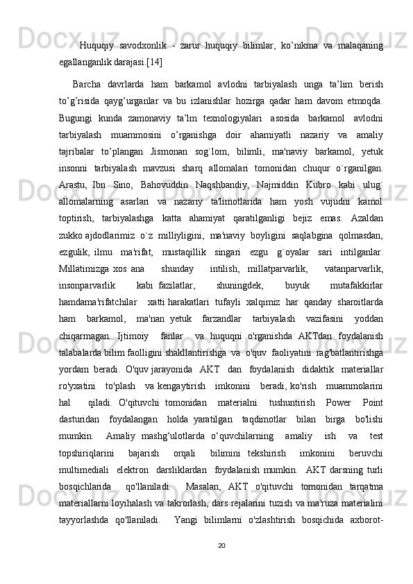         Huquqiy   savodxonlik   -   zarur   huquqiy   bilimlar,   ko’nikma   va   malaqaning
egallanganlik darajasi.[14]
        Barcha    davrlarda    ham     barkamol     avlodni     tarbiyalash    unga    ta’lim     berish
to’g’risida   qayg’urganlar   va   bu   izlanishlar   hozirga   qadar   ham   davom   etmoqda.
Bugungi   kunda   zamonaviy   ta’lm   texnologiyalari     asosida     barkamol     avlodni
tarbiyalash     muammosini     o’rganishga     doir     ahamiyatli     nazariy     va     amaliy
tajribalar     to’plangan     Jismonan     sog`lom,     bilimli,     ma'naviy     barkamol,     yetuk
insonni   tarbiyalash   mavzusi    sharq   allomalari   tomonidan   chuqur   o`rganilgan.
Arastu,  Ibn   Sino,   Bahovuddin   Naqshbandiy,   Najmiddin   Kubro   kabi   ulug`
allomalarning   asarlari   va   nazariy   ta'limotlarida   ham   yosh   vujudni   kamol
toptirish,     tarbiyalashga     katta     ahamiyat     qaratilganligi     bejiz     emas.     Azaldan
zukko ajdodlarimiz  o`z  milliyligini,  ma'naviy  boyligini  saqlabgina  qolmasdan,
ezgulik,   ilmu     ma'rifat,     mustaqillik     singari     ezgu     g`oyalar     sari     intilganlar.
Millatimizga   xos   ana         shunday         intilish,     millatparvarlik,         vatanparvarlik,
insonparvarlik         kabi   fazilatlar,         shuningdek,         buyuk         mutafakkirlar
hamdama'rifatchilar    xatti harakatlari  tufayli  xalqimiz  har  qanday  sharoitlarda
ham     barkamol,     ma'nan   yetuk     farzandlar     tarbiyalash     vazifasini     yoddan
chiqarmagan.   Ijtimoiy     fanlar     va   huquqni   o'rganishda   AKTdan   foydalanish
talabalarda bilim faolligini shakllantirishga  va  o'quv  faoliyatini  rag'batlantirishga
yordam  beradi.  O'quv jarayonida   AKT   dan   foydalanish   didaktik   materiallar
ro'yxatini      to'plash     va kengaytirish     imkonini     beradi, ko'rish     muammolarini
hal       qiladi.   O'qituvchi   tomonidan     materialni     tushuntirish     Power     Point
dasturidan     foydalangan     holda   yaratilgan     taqdimotlar     bilan     birga     bo'lishi
mumkin.     Amaliy   mashg‘ulotlarda   o‘quvchilarning     amaliy     ish     va     test
topshiriqlarini     bajarish     orqali     bilimini   tekshirish     imkonini     beruvchi
multimediali     elektron     darsliklardan     foydalanish   mumkin.     AKT   darsning   turli
bosqichlarida     qo'llaniladi.     Masalan,   AKT   o'qituvchi   tomonidan   tarqatma
materiallarni loyihalash va takrorlash, dars rejalarini tuzish va ma'ruza materialini
tayyorlashda   qo'llaniladi.     Yangi   bilimlarni   o'zlashtirish   bosqichida   axborot-
20 