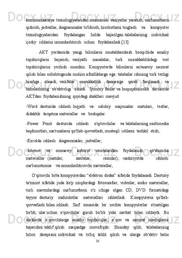 kommunikatsiya   texnologiyalaridan   muammoli   vaziyatlar   yaratish,   ma'lumotlarni
qidirish, jadvallar, diagrammalar to'ldirish, hisobotlarni tinglash    va    kompyuter
texnologiyalaridan       foydalangan       holda       bajarilgan talabalarning     individual
ijodiy   ishlarini umumlashtirish   uchun   foydalaniladi.[13]
        AKT   yordamida   yangi   bilimlarni   mustahkamlash   bosqichida   amaliy
topshiriqlarni     bajarish,   vaziyatli     masalalar,     turli     murakkablikdagi     test
topshiriqlarini   yechish   mumkin.   Kompyuterda   bilimlarni   an'anaviy   nazorat
qilish   bilan   solishtirganda   muhim   afzalliklarga   ega:   talabalar   ishining   turli   tezligi
hisobga    olinadi,  vazifalar    murakkablik    darajasiga    qarab    farqlanadi    va
baholashning    ob'ektivligi    oshadi.    Ijtimoiy  fanlar   va  huquqshunoslik     darslarida
AKTdan  foydalanishning  quyidagi shakllari  mavjud:
-Word   dasturida   ishlash:  hujjatli     va     uslubiy     majmualar     matnlari,     testlar,
didaktik   tarqatma materiallar   va   boshqalar.
-Power      Point      dasturida     ishlash:      o'qituvchilar      va talabalarning multimedia
taqdimotlari, ma'ruzalarni qo'llab-quvvatlash, mustaqil  ishlarni  tashkil  etish;
-Excelda  ishlash:  diagrammalar,  jadvallar;
-Internet     va     ommaviy     axborot     vositalaridan     foydalanish:     qo'shimcha
materiallar   (matnlar,         xaritalar,         rasmlar);   -nashriyotda         ishlash:
ma'lumotnoma    va umumlashtiruvchi materiallar,
       O‘qituvchi bitta kompyuterdan “elektron doska” sifatida foydalanadi. Dasturiy
ta'minot  sifatida  juda  ko'p  miqdordagi  fotosuratlar,  videolar,  audio  materiallar,
turli     mavzulardagi     ma'lumotlarni     o'z     ichiga     olgan     CD,     DVD     formatidagi
tayyor   dasturiy     mahsulotlar     materiallari     ishlatiladi.     Kompyuterni   qo'llab-
quvvatlash   bilan   ishlash.     Sinf     xonasida     bir     nechta     kompyuterlar     o'rnatilgan
bo'lib,  ular uchun   o'quvchilar   guruh   bo'lib   yoki   navbat   bilan   ishlaydi.   Bu
darslarda   o`quvchilarga   amaliy   topshiriqlar,   o`quv   va   nazorat   mashqlarini
bajarishni taklif qilish     maqsadga     muvofiqdir.     Shunday     qilib,     talabalarning
bilim       darajasini   individual     va     to'liq     tahlil     qilish     va     ularga     ob'ektiv     baho
21 