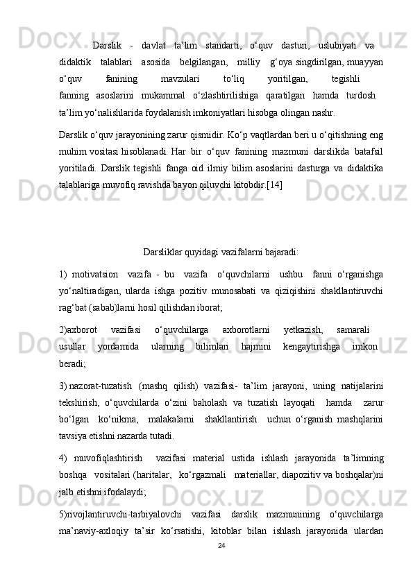         Darslik   -   davlat   ta’lim   standarti,   o‘quv   dasturi,   uslubiyati   va  
didaktik     talablari     asosida     belgilangan,     milliy     g‘oya singdirilgan, muayyan
o‘quv   fanining   mavzulari   to‘liq   yoritilgan,   tegishli  
fanning   asoslarini   mukammal   o‘zlashtirilishiga   qaratilgan   hamda   turdosh  
ta’lim yo‘nalishlarida foydalanish imkoniyatlari hisobga olingan nashr.
Darslik o‘quv jarayonining zarur qismidir. Ko‘p vaqtlardan beri u o‘qitishning eng
muhim vositasi hisoblanadi. Har  bir  o‘quv  fanining  mazmuni  darslikda  batafsil
yoritiladi.   Darslik   tegishli   fanga   oid   ilmiy   bilim   asoslarini   dasturga   va   didaktika
talablariga muvofiq ravishda bayon qiluvchi kitobdir.[14]
Darsliklar quyidagi vazifalarni bajaradi:
1)   motivatsion     vazifa   -   bu     vazifa     o‘quvchilarni     ushbu     fanni   o‘rganishga
yo‘naltiradigan,   ularda   ishga   pozitiv   munosabati   va   qiziqishini   shakllantiruvchi
rag‘bat (sabab)larni hosil qilishdan iborat;
2)axborot   vazifasi   o‘quvchilarga   axborotlarni   yetkazish,   samarali  
usullar     yordamida     ularning     bilimlari     hajmini     kengaytirishga     imkon  
beradi;
3) nazorat-tuzatish   (mashq   qilish)   vazifasi-   ta’lim   jarayoni,   uning   natijalarini
tekshirish,   o‘quvchilarda   o‘zini   baholash   va   tuzatish   layoqati     hamda     zarur
bo‘lgan     ko‘nikma,     malakalarni     shakllantirish     uchun   o‘rganish   mashqlarini
tavsiya etishni nazarda tutadi.
4)   muvofiqlashtirish     vazifasi   material   ustida   ishlash   jarayonida   ta’limning
boshqa   vositalari (haritalar,   ko‘rgazmali   materiallar,   diapozitiv va boshqalar)ni
jalb etishni ifodalaydi;
5)rivojlantiruvchi-tarbiyalovchi   vazifasi   darslik   mazmunining   o‘quvchilarga
ma’naviy-axloqiy   ta’sir   ko‘rsatishi,   kitoblar   bilan   ishlash   jarayonida   ulardan
24 