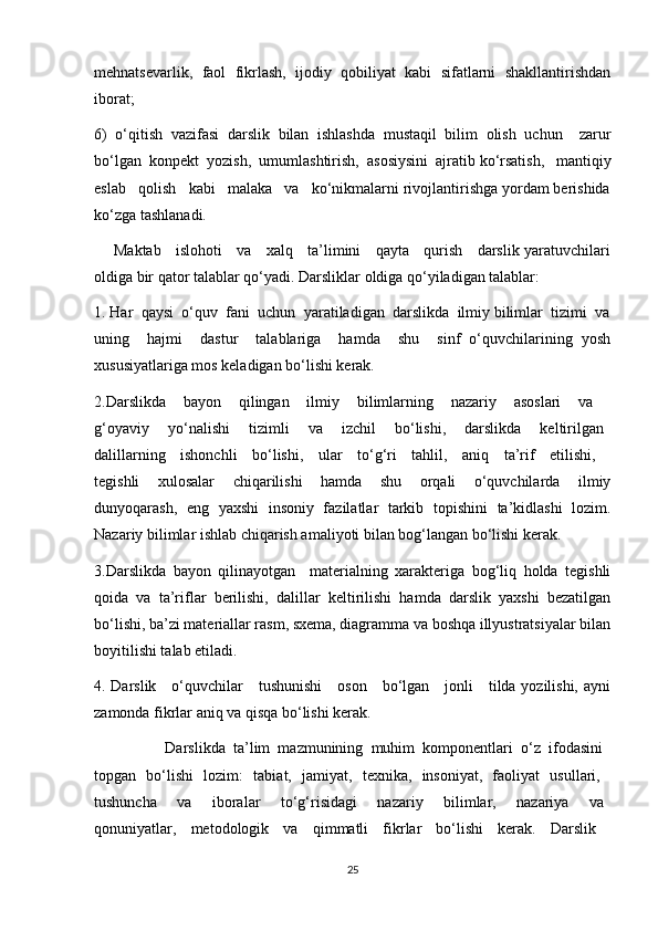 mehnatsevarlik,   faol   fikrlash,   ijodiy   qobiliyat   kabi   sifatlarni   shakllantirishdan
iborat;
6)   o‘qitish   vazifasi   darslik   bilan   ishlashda   mustaqil   bilim   olish   uchun     zarur
bo‘lgan  konpekt  yozish,  umumlashtirish,  asosiysini  ajratib ko‘rsatish,   mantiqiy
eslab   qolish   kabi   malaka   va   ko‘nikmalarni rivojlantirishga yordam berishida
ko‘zga tashlanadi.
        Maktab     islohoti     va     xalq     ta’limini     qayta     qurish     darslik yaratuvchilari
oldiga bir qator talablar qo‘yadi. Darsliklar oldiga qo‘yiladigan talablar:
1. Har  qaysi  o‘quv  fani  uchun  yaratiladigan  darslikda  ilmiy bilimlar  tizimi  va
uning     hajmi     dastur     talablariga     hamda     shu     sinf   o‘quvchilarining   yosh
xususiyatlariga mos keladigan bo‘lishi kerak.
2.Darslikda   bayon   qilingan   ilmiy   bilimlarning   nazariy   asoslari   va  
g‘oyaviy       yo‘nalishi       tizimli       va       izchil       bo‘lishi,       darslikda       keltirilgan  
dalillarning   ishonchli   bo‘lishi,   ular   to‘g‘ri   tahlil,   aniq   ta’rif   etilishi,  
tegishli     xulosalar     chiqarilishi     hamda     shu     orqali     o‘quvchilarda     ilmiy
dunyoqarash,   eng   yaxshi   insoniy   fazilatlar   tarkib   topishini   ta’kidlashi   lozim.
Nazariy bilimlar ishlab chiqarish amaliyoti bilan bog‘langan bo‘lishi kerak.
3.Darslikda   bayon   qilinayotgan     materialning   xarakteriga   bog‘liq   holda   tegishli
qoida   va   ta’riflar   berilishi,   dalillar   keltirilishi   hamda   darslik   yaxshi   bezatilgan
bo‘lishi, ba’zi materiallar rasm, sxema, diagramma va boshqa illyustratsiyalar bilan
boyitilishi talab etiladi.
4. Darslik     o‘quvchilar     tushunishi     oson     bo‘lgan     jonli     tilda yozilishi, ayni
zamonda fikrlar aniq va qisqa bo‘lishi kerak.
                  Darslikda   ta’lim   mazmunining   muhim   komponentlari   o‘z   ifodasini  
topgan   bo‘lishi   lozim:   tabiat,   jamiyat,   texnika,   insoniyat,   faoliyat   usullari,  
tushuncha       va       iboralar       to‘g‘risidagi       nazariy       bilimlar,       nazariya       va  
qonuniyatlar,   metodologik   va   qimmatli   fikrlar   bo‘lishi   kerak.   Darslik  
25 