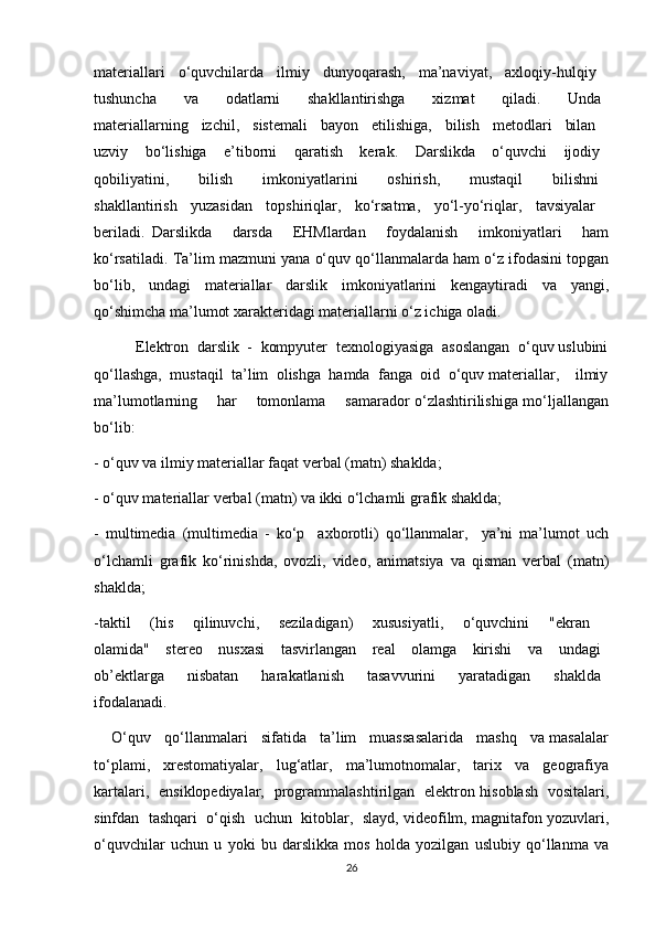 materiallari   o‘quvchilarda   ilmiy   dunyoqarash,   ma’naviyat,   axloqiy-hulqiy  
tushuncha         va         odatlarni         shakllantirishga         xizmat         qiladi.         Unda  
materiallarning   izchil,   sistemali   bayon   etilishiga,   bilish   metodlari   bilan  
uzviy     bo‘lishiga     e’tiborni     qaratish     kerak.     Darslikda     o‘quvchi     ijodiy  
qobiliyatini,       bilish       imkoniyatlarini       oshirish,       mustaqil       bilishni  
shakllantirish   yuzasidan   topshiriqlar,   ko‘rsatma,   yo‘l-yo‘riqlar,   tavsiyalar  
beriladi.   Darslikda       darsda       EHMlardan       foydalanish       imkoniyatlari       ham
ko‘rsatiladi.   Ta’lim mazmuni yana o‘quv qo‘llanmalarda ham o‘z ifodasini topgan
bo‘lib,   undagi   materiallar   darslik   imkoniyatlarini   kengaytiradi   va   yangi,
qo‘shimcha ma’lumot xarakteridagi materiallarni o‘z ichiga oladi.
          Elektron  darslik  -  kompyuter  texnologiyasiga  asoslangan  o‘quv uslubini
qo‘llashga,  mustaqil  ta’lim  olishga  hamda  fanga  oid  o‘quv materiallar,    ilmiy
ma’lumotlarning       har       tomonlama       samarador o‘zlashtirilishiga mo‘ljallangan
bo‘lib:
- o‘quv va ilmiy materiallar faqat verbal (matn) shaklda;
- o‘quv materiallar verbal (matn) va ikki o‘lchamli grafik shaklda;
-   multimedia   (multimedia   -   ko‘p     axborotli)   qo‘llanmalar,     ya’ni   ma’lumot   uch
o‘lchamli   grafik   ko‘rinishda,   ovozli,   video,   animatsiya   va   qisman   verbal   (matn)
shaklda;
-taktil   (his   qilinuvchi,   seziladigan)   xususiyatli,   o‘quvchini   "ekran  
olamida"     stereo     nusxasi     tasvirlangan     real     olamga     kirishi     va     undagi  
ob’ektlarga       nisbatan       harakatlanish       tasavvurini       yaratadigan       shaklda  
ifodalanadi.
     O‘quv   qo‘llanmalari   sifatida   ta’lim   muassasalarida   mashq   va masalalar
to‘plami,   xrestomatiyalar,   lug‘atlar,   ma’lumotnomalar,   tarix   va   geografiya
kartalari,   ensiklopediyalar,   programmalashtirilgan   elektron hisoblash   vositalari,
sinfdan  tashqari  o‘qish  uchun  kitoblar,  slayd, videofilm, magnitafon yozuvlari,
o‘quvchilar   uchun   u   yoki   bu   darslikka   mos   holda   yozilgan   uslubiy   qo‘llanma   va
26 