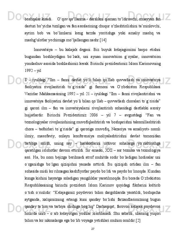 boshqalar kiradi.        O‘quv qo‘llanma - darslikni qisman to‘ldiruvchi, muayyan fan
dasturi bo‘yicha tuzilgan va fan asoslarining chuqur o‘zlashtirilishini ta’minlovchi,
ayrim     bob     va     bo‘limlarni     keng     tarzda     yoritishga     yoki     amaliy     mashq     va
mashg‘ulotlar yechimiga mo‘ljallangan nashr.[14]
        Innovatsiya   –   bu   kalajak   degani.   Biz   buyuk   kelajagimizni   barpo   etishni
bugundan   boshlaydigan   bo`lsak,   uni   aynan   innovatsion   g`oyalar,   innovatsion
yondashuv asosida boshlashimiz kerak. Birinchi prezidentimiz Islom Karimovning
1992 – yil 
8   –   iyuldagi   “Ilm   –   fanni   davlat   yo`li   bilan   qo`llab   quvvatlash   va   innovatsiya
faoliyatini   rivojlantirish   to`g`risida”   gi   farmoni   va   O`zbekiston   Respublikasi
Vazirlar Mahkamasining 1992 – yil 21 – iyuldagi “Ilm – fanni rivojlantirishni va
innovatsiya faoliyatini davlat yo`li bilan qo`llab – quvvatlash choralari to`g`risida”
gi   qarori   ilm   –   fan   va   inovatsiyalarni   rivojlantirish   sohasidagi   dastlabki   asosiy
hujjatlardir.   Birinchi   Prezidentimiz   2006   –   yil   7   –   avgustdagi   “Fan   va
texnologiyalar rivojlanishining muvofiqlashtirish va boshqarishni takomillashtirish
chora   –   tadbirlari   to`g`risida”   gi   qaroriga   muvofiq,   Nazariya   va   amaliyot»   nomli
ilmiy,   masofaviy,   onlayn   konferensiya   moliyalashtirishni   davlat   tomonidan
tartibga   solish,   uning   say   –   harakatlarini   ustuvor   sohalarga   yo`naltirishga
qaratilgan islohotlar davom ettirildi. Sir emaski, XXI – asr texnika va texnologiya
asri.   Ha,   bu   nom   bejizga   berilmadi   atrof   muhitda   sodir   bo`ladigan   hodisalar   uni
o`rganishga   bo`lgan   qiziqishni   yanada   orttirdi.   Bu   qiziqish   ortidan   ilm   –   fan
sohasida misli ko`rilmagan kashfiyotlar paydo bo`ldi va paydo bo`lmoqda. Kundan
kunga kishini hayratga soladigan yangiliklar yaratilmoqda. Bu borada O`zbekiston
Respublikasining   birinchi   prezidenti   Islom   Karimov   quyidagi   fikrlarini   keltirib
o`tish   o`rinlidir:   “Kelajagimiz   poydevori   bilim   dargohlarida   yaratildi,   boshqacha
aytganda,   xalqimizning   ertangi   kuni   qanday   bo`lishi   farzandlarimizning   bugun
qanday ta`lim  va tarbiya olishiga  bog`liq” Darhaqiqat, farovon kelajak poydevori
hozirda unib – o`sib kelayotgan yoshlar xisoblanadi. Shu sababli, ularning yuqori
bilim va ko`nikmalarga ega bo`lib voyaga yetishlari muhim omildir.[2]
27 