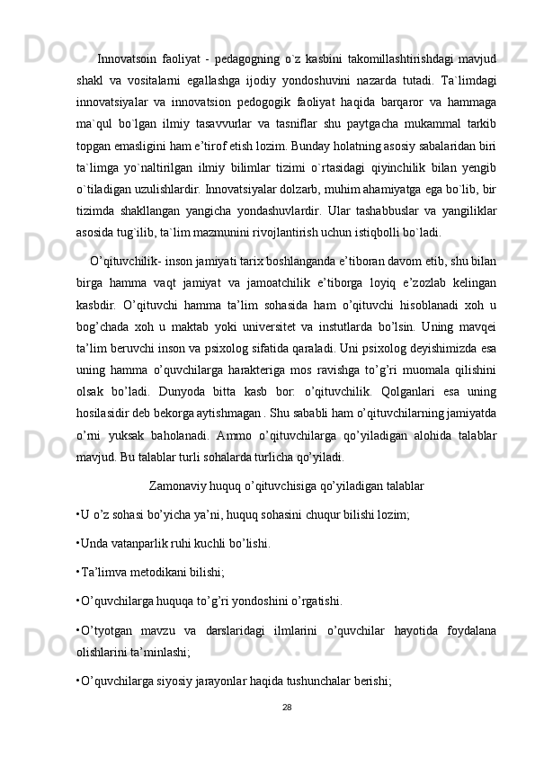         Innovatsoin   faoliyat   -   pedagogning   o`z   kasbini   takomillashtirishdagi   mavjud
shakl   va   vositalarni   egallashga   ijodiy   yondoshuvini   nazarda   tutadi.   Ta`limdagi
innovatsiyalar   va   innovatsion   pedogogik   faoliyat   haqida   barqaror   va   hammaga
ma`qul   bo`lgan   ilmiy   tasavvurlar   va   tasniflar   shu   paytgacha   mukammal   tarkib
topgan emasligini ham e’tirof etish lozim. Bunday holatning asosiy sabalaridan biri
ta`limga   yo`naltirilgan   ilmiy   bilimlar   tizimi   o`rtasidagi   qiyinchilik   bilan   yengib
o`tiladigan uzulishlardir. Innovatsiyalar dolzarb, muhim ahamiyatga ega bo`lib, bir
tizimda   shakllangan   yangicha   yondashuvlardir.   Ular   tashabbuslar   va   yangiliklar
asosida tug`ilib, ta`lim mazmunini rivojlantirish uchun istiqbolli bo`ladi.
    O’qituvchilik- inson jamiyati tarix boshlanganda e’tiboran davom etib, shu bilan
birga   hamma   vaqt   jamiyat   va   jamoatchilik   e’tiborga   loyiq   e’zozlab   kelingan
kasbdir.   O’qituvchi   hamma   ta’lim   sohasida   ham   o’qituvchi   hisoblanadi   xoh   u
bog’chada   xoh   u   maktab   yoki   universitet   va   instutlarda   bo’lsin.   Uning   mavqei
ta’lim beruvchi inson va psixolog sifatida qaraladi. Uni psixolog deyishimizda esa
uning   hamma   o’quvchilarga   harakteriga   mos   ravishga   to’g’ri   muomala   qilishini
olsak   bo’ladi.   Dunyoda   bitta   kasb   bor:   o’qituvchilik.   Qolganlari   esa   uning
hosilasidir deb bekorga aytishmagan . Shu sababli ham o’qituvchilarning jamiyatda
o’rni   yuksak   baholanadi.   Ammo   o’qituvchilarga   qo’yiladigan   alohida   talablar
mavjud. Bu talablar turli sohalarda turlicha qo’yiladi. 
Zamonaviy huquq o’qituvchisiga qo’yiladigan talablar
•U o’z sohasi bo’yicha ya’ni, huquq sohasini chuqur bilishi lozim; 
•Unda vatanparlik ruhi kuchli bo’lishi. 
•Ta’limva metodikani bilishi; 
•O’quvchilarga huquqa to’g’ri yondoshini o’rgatishi. 
•O’tyotgan   mavzu   va   darslaridagi   ilmlarini   o’quvchilar   hayotida   foydalana
olishlarini ta’minlashi; 
•O’quvchilarga siyosiy jarayonlar haqida tushunchalar berishi;
28 