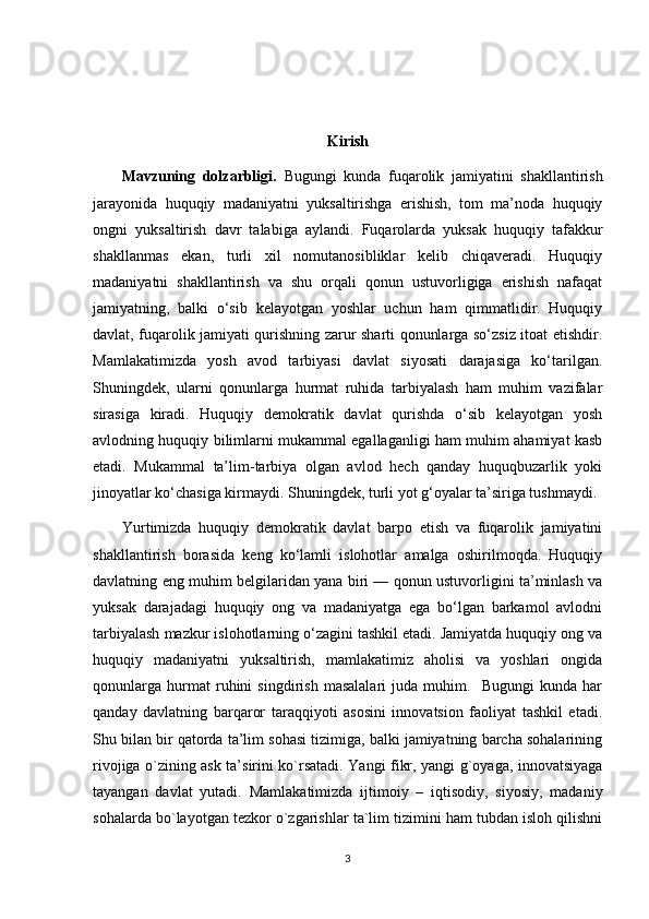 Kirish
        Mavzuning   dolzarbligi.   Bugungi   kunda   fuqarolik   jamiyatini   shakllantirish
jarayonida   huquqiy   madaniyatni   yuksaltirishga   erishish,   tom   ma’noda   huquqiy
ongni   yuksaltirish   davr   talabiga   aylandi.   Fuqarolarda   yuksak   huquqiy   tafakkur
shakllanmas   ekan,   turli   xil   nomutanosibliklar   kelib   chiqaveradi.   Huquqiy
madaniyatni   shakllantirish   va   shu   orqali   qonun   ustuvorligiga   erishish   nafaqat
jamiyatning,   balki   o‘sib   kelayotgan   yoshlar   uchun   ham   qimmatlidir.   Huquqiy
davlat, fuqarolik jamiyati qurishning zarur sharti qonunlarga so‘zsiz itoat etishdir.
Mamlakatimizda   yosh   avod   tarbiyasi   davlat   siyosati   darajasiga   ko‘tarilgan.
Shuningdek,   ularni   qonunlarga   hurmat   ruhida   tarbiyalash   ham   muhim   vazifalar
sirasiga   kiradi.   Huquqiy   demokratik   davlat   qurishda   o‘sib   kelayotgan   yosh
avlodning huquqiy bilimlarni mukammal egallaganligi ham muhim ahamiyat kasb
etadi.   Mukammal   ta’lim-tarbiya   olgan   avlod   hech   qanday   huquqbuzarlik   yoki
jinoyatlar ko‘chasiga kirmaydi. Shuningdek, turli yot g‘oyalar ta’siriga tushmaydi.
        Yurtimizda   huquqiy   demokratik   davlat   barpo   etish   va   fuqarolik   jamiyatini
shakllantirish   borasida   keng   ko‘lamli   islohotlar   amalga   oshirilmoqda.   Huquqiy
davlatning eng muhim belgilaridan yana biri — qonun ustuvorligini ta’minlash va
yuksak   darajadagi   huquqiy   ong   va   madaniyatga   ega   bo‘lgan   barkamol   avlodni
tarbiyalash mazkur islohotlarning o‘zagini tashkil etadi. Jamiyatda huquqiy ong va
huquqiy   madaniyatni   yuksaltirish,   mamlakatimiz   aholisi   va   yoshlari   ongida
qonunlarga   hurmat   ruhini   singdirish   masalalari   juda   muhim.     Bugungi   kunda   har
qanday   davlatning   barqaror   taraqqiyoti   asosini   innovatsion   faoliyat   tashkil   etadi.
Shu bilan bir qatorda ta’lim sohasi tizimiga, balki jamiyatning barcha sohalarining
rivojiga o`zining ask ta’sirini ko`rsatadi. Yangi fikr, yangi g`oyaga, innovatsiyaga
tayangan   davlat   yutadi.   Mamlakatimizda   ijtimoiy   –   iqtisodiy,   siyosiy,   madaniy
sohalarda bo`layotgan tezkor o`zgarishlar ta`lim tizimini ham tubdan isloh qilishni
3 