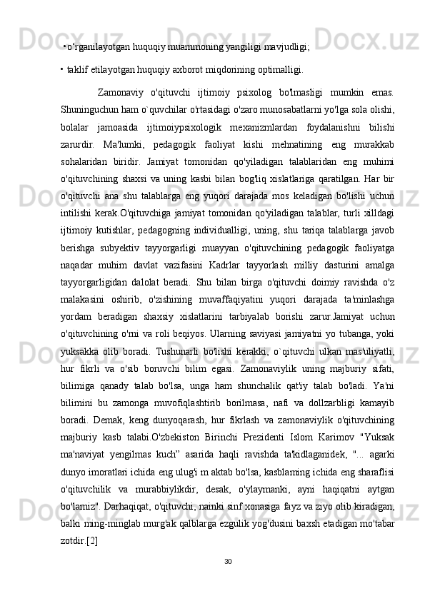  •o‘rganilayotgan huquqiy muammoning yangiligi mavjudligi; 
• taklif etilayotgan huquqiy axborot miqdorining optimalligi.
          Zamonaviy   o'qituvchi   ijtimoiy   psixolog   bo'lmasligi   mumkin   emas.
Shuninguchun ham o`quvchilar o'rtasidagi o'zaro munosabatlarni yo'lga sola olishi,
bolalar   jamoasida   ijtimoiypsixologik   mexanizmlardan   foydalanishni   bilishi
zarurdir.   Ma'lumki,   pedagogik   faoliyat   kishi   mehnatining   eng   murakkab
sohalaridan   biridir.   Jamiyat   tomonidan   qo'yiladigan   talablaridan   eng   muhimi
o'qituvchining   shaxsi   va   uning   kasbi   bilan   bog'liq   xislatlariga   qaratilgan.   Har   bir
o'qituvchi   ana   shu   talablarga   eng   yuqori   darajada   mos   keladigan   bo'lishi   uchun
intilishi   kerak.O'qituvchiga   jamiyat   tomonidan   qo'yiladigan   talablar,   turli   xilldagi
ijtimoiy   kutishlar,   pedagogning   individualligi,   uning,   shu   tariqa   talablarga   javob
berishga   subyektiv   tayyorgarligi   muayyan   o'qituvchining   pedagogik   faoliyatga
naqadar   muhim   davlat   vazifasini   Kadrlar   tayyorlash   milliy   dasturini   amalga
tayyorgarligidan   dalolat   beradi.   Shu   bilan   birga   o'qituvchi   doimiy   ravishda   o'z
malakasini   oshirib,   o'zishining   muvaffaqiyatini   yuqori   darajada   ta'minlashga
yordam   beradigan   shaxsiy   xislatlarini   tarbiyalab   borishi   zarur.Jamiyat   uchun
o'qituvchining o'rni va roli  beqiyos. Ularning saviyasi  jamiyatni yo tubanga, yoki
yuksakka   olib   boradi.   Tushunarli   bo'lishi   kerakki,   o`qituvchi   ulkan   mas'uliyatli,
hur   fikrli   va   o'sib   boruvchi   bilim   egasi.   Zamonaviylik   uning   majburiy   sifati,
bilimiga   qanady   talab   bo'lsa,   unga   ham   shunchalik   qat'iy   talab   bo'ladi.   Ya'ni
bilimini   bu   zamonga   muvofiqlashtirib   borilmasa,   nafi   va   dollzarbligi   kamayib
boradi.   Demak,   keng   dunyoqarash,   hur   fikrlash   va   zamonaviylik   o'qituvchining
majburiy   kasb   talabi.O'zbekiston   Birinchi   Prezidenti   Islom   Karimov   "Yuksak
ma'naviyat   yengilmas   kuch”   asarida   haqli   ravishda   ta'kidlaganidek,   "...   agarki
dunyo imoratlari ichida eng ulug'i m aktab bo'lsa, kasblaming ichida eng sharaflisi
o'qituvchilik   va   murabbiylikdir,   desak,   o'ylaymanki,   ayni   haqiqatni   aytgan
bo'lamiz". Darhaqiqat, o'qituvchi, nainki sinf xonasiga fayz va ziyo olib kiradigan,
balki ming-minglab murg'ak qalblarga ezgulik yog'dusini baxsh etadigan mo'tabar
zotdir.[2]
30 