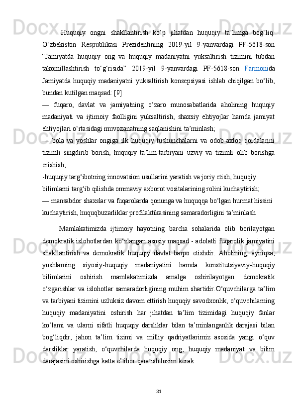         Huquqiy   ongni   shakllantirish   ko‘p   jihatdan   huquqiy   ta’limga   bog‘liq.
O‘zbekiston   Respublikasi   Prezidentining   2019-yil   9-yanvardagi   PF-5618-son
“Jamiyatda   huquqiy   ong   va   huquqiy   madaniyatni   yuksaltirish   tizimini   tubdan
takomillashtirish   to‘g‘risida”   2019-yil   9-yanvardagi   PF-5618-son   Farmoni da
Jamiyatda   huquqiy   madaniyatni   yuksaltirish   konsepsiyasi   ishlab   chiqilgan   bo‘lib,
bundan kutilgan maqsad: [9]
—   fuqaro,   davlat   va   jamiyatning   o‘zaro   munosabatlarida   aholining   huquqiy
madaniyati   va   ijtimoiy   faolligini   yuksaltirish,   shaxsiy   ehtiyojlar   hamda   jamiyat
ehtiyojlari o‘rtasidagi muvozanatning saqlanishini ta’minlash;
—   bola   va   yoshlar   ongiga   ilk   huquqiy   tushunchalarni   va   odob-axloq   qoidalarini
tizimli   singdirib   borish,   huquqiy   ta’lim-tarbiyani   uzviy   va   tizimli   olib   borishga
erishish;
-huquqiy targ‘ibotning innovatsion usullarini yaratish va joriy etish, huquqiy   
bilimlarni targ‘ib qilishda ommaviy axborot vositalarining rolini kuchaytirish; 
— mansabdor shaxslar va fuqarolarda qonunga va huquqqa bo‘lgan hurmat hissini 
kuchaytirish, huquqbuzarliklar profilaktikasining samaradorligini ta’minlash
        Mamlakatimizda   ijtimoiy   hayotning   barcha   sohalarida   olib   borilayotgan
demokratik islohotlardan ko‘zlangan asosiy maqsad - adolatli fuqarolik jamiyatini
shakllantirish   va   demokratik   huquqiy   davlat   barpo   etishdir.   Aholining,   ayniqsa,
yoshlarning   siyosiy-huquqiy   madaniyatini   hamda   konstitutsiyaviy-huquqiy
bilimlarini   oshirish   mamlakatimizda   amalga   oshirilayotgan   demokratik
o‘zgarishlar  va islohotlar  samaradorligining muhim shartidir.O‘quvchilarga ta’lim
va tarbiyani tizimini uzluksiz davom ettirish huquqiy savodxonlik, o‘quvchilarning
huquqiy   madaniyatini   oshirish   har   jihatdan   ta’lim   tizimidagi   huquqiy   fanlar
ko‘lami   va   ularni   sifatli   huquqiy   darsliklar   bilan   ta’minlanganlik   darajasi   bilan
bog‘liqdir,   jahon   ta’lim   tizimi   va   milliy   qadriyatlarimiz   asosida   yangi   o‘quv
darsliklar   yaratish,   o‘quvchilarda   huquqiy   ong,   huquqiy   madaniyat   va   bilim
darajasini oshirishga katta e’tibor qaratish lozim kerak.
31 