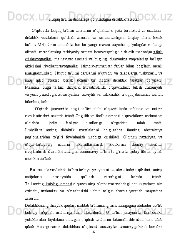Huquq ta’limi darslariga qo‘yiladigan   didaktik talablar
        O‘qituvchi   huquq   ta’limi   darslarini   o‘qitishda   u   yoki   bu   metod   va   usullarni,
didaktik   vositalarni   qo‘llash   zarurati   va   samaradorligini   farqlay   olishi   kerak
bo‘ladi.Metodlarni   tanlashda   har   bir   yangi   mavzu   buyicha   qo‘yidagilar   inobatga
olinadi:   metodlarning   tarbiyaviy   samara   berayotganligi:   didaktik   maqsadga   sifatli
erishayotganligi ,   ma’naviyat   asoslari   va   bugungi   dunyoning   voqealariga   bo‘lgan
qiziqishni   rivojlantirayotganligi   ijtimoiy-gumanitar   fanlar   bilan   bog‘lash   orqali
amalgaoshiriladi.   Huquq   ta’limi   darslarini   o‘quvchi   va   talabalarga   tushunarli,   va
aniq   qilib   etkazib   berish   uchun   bir   necha   didaktik   talablar   qo‘yiladi.
Masalan:   ongli   ta’lim,   ilmiylik,   kursatmalilik,   o‘quvchilarni   bilish   imkoniyati
va   yosh   psixologik   xususiyatlari ,   uzviylik   va   uzliksizlik,   h   uquq   darslarini   zamon
bilanbog‘lash.
        O‘qitish   jarayonida   ongli   ta’lim   talabi   o‘quvchilarda   tafakkur   va   nutqni
rivojlantirishni  nazarda tutadi.Onglilik va faollik qoidasi  o‘quvchilarni  mehnat  va
o‘qishda   ijodiy   faoliyat   usullariga   o‘rgatishni   talab   etadi.
Ilmiylik   ta’limning   didaktik   masalalarini   belgilashda   fanning   abstraksiya
pog‘onalaridan   to‘g‘ri   foydalanish   hisobiga   erishiladi.   O‘qitish   nazariyasi   va
o‘quv-tarbiyaviy   ishlarni   takomillashtirish   texnikasini   doimiy   ravishda
rivojlantirish   shart.   SHundagina   zamonaviy   ta’lim   to‘g‘risida   ijobiy   fikrlar   aytish
mumkin bo‘ladi. 
      Bu   esa   o‘z   navbatida   ta’lim-tarbiya   jarayonini   uzluksiz   tadqiq   qilishni,   uning
natijalarini   amaliyotda   qo‘llash   zarurligini   ko‘zda   tutadi.
Ta’limning   ilmiyligi   qoidasi   o‘quvchining   o‘quv   materialidagi   qonuniyatlarni   aks
ettirishi,   tushunishi   va   o‘zlashtirishi   uchun   to‘g‘ri   sharoit   yaratish   maqsadida
zarurdir.
Didaktikaning ilmiylik qoidasi maktab ta’limining mazmunigagina alokador bo‘lib
kolmay,   o‘qitish   usullariga   ham   alokadordir.   U   ta’lim   jarayonida   fan-texnika
yutuklaridan   foydalana   oladigan   o‘qitish   usullarini   takomillashtirishni   ham   talab
qiladi. Hozirgi zamon didaktikasi o‘qitishda xususiydan umumiyga karab borishni
32