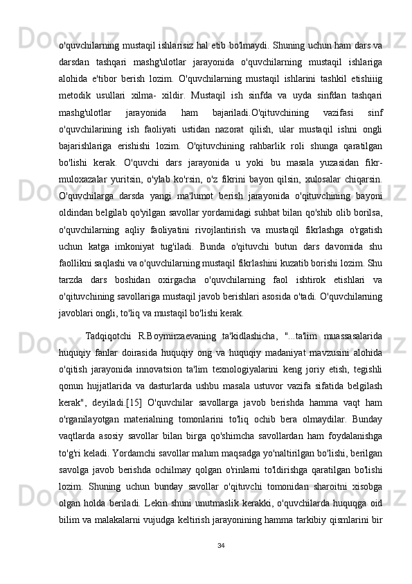 o'quvchilarning mustaqil ishlarisiz hal etib bo'lmaydi. Shuning uchun ham dars va
darsdan   tashqari   mashg'ulotlar   jarayonida   o'quvchilarning   mustaqil   ishlariga
alohida   e'tibor   berish   lozim.   O'quvchilarning   mustaqil   ishlarini   tashkil   etishiiig
metodik   usullari   xilma-   xildir.   Mustaqil   ish   sinfda   va   uyda   sinfdan   tashqari
mashg'ulotlar   jarayonida   ham   bajariladi.O'qituvchining   vazifasi   sinf
o'quvchilarining   ish   faoliyati   ustidan   nazorat   qilish,   ular   mustaqil   ishni   ongli
bajarishlariga   erishishi   lozim.   O'qituvchining   rahbarlik   roli   shunga   qaratilgan
bo'lishi   kerak.   O'quvchi   dars   jarayonida   u   yoki   bu   masala   yuzasidan   fikr-
muloxazalar   yuritsin,   o'ylab   ko'rsin,   o'z   fikrini   bayon   qilsin,   xulosalar   chiqarsin.
O'quvchilarga   darsda   yangi   ma'lumot   berish   jarayonida   o'qituvchining   bayoni
oldindan belgilab qo'yilgan savollar yordamidagi suhbat bilan qo'shib olib borilsa,
o'quvchilarning   aqliy   faoliyatini   rivojlantirish   va   mustaqil   fikrlashga   o'rgatish
uchun   katga   imkoniyat   tug'iladi.   Bunda   o'qituvchi   butun   dars   davomida   shu
faollikni saqlashi va o'quvchilarning mustaqil fikrlashini kuzatib borishi lozim. Shu
tarzda   dars   boshidan   oxirgacha   o'quvchilarning   faol   ishtirok   etishlari   va
o'qituvchining savollariga mustaqil javob berishlari asosida o'tadi. O'quvchilarning
javoblari ongli, to'liq va mustaqil bo'lishi kerak. 
        Tadqiqotchi   R.Boymirzaevaning   ta'kidlashicha,   "...ta'lim   muassasalarida
huquqiy   fanlar   doirasida   huquqiy   ong   va   huquqiy   madaniyat   mavzusini   alohida
o'qitish   jarayonida   innovatsion   ta'lim   texnologiyalarini   keng   joriy   etish,   tegishli
qonun   hujjatlarida   va   dasturlarda   ushbu   masala   ustuvor   vazifa   sifatida   belgilash
kerak",   deyiladi.[15]   O'quvchilar   savollarga   javob   berishda   hamma   vaqt   ham
o'rganilayotgan   materialning   tomonlarini   to'liq   ochib   bera   olmaydilar.   Bunday
vaqtlarda   asosiy   savollar   bilan   birga   qo'shimcha   savollardan   ham   foydalanishga
to'g'ri keladi. Yordamchi savollar malum maqsadga yo'naltirilgan bo'lishi, berilgan
savolga   javob   berishda   ochilmay   qolgan   o'rinlarni   to'ldirishga   qaratilgan   bo'lishi
lozim.   Shuning   uchun   bunday   savollar   o'qituvchi   tomonidan   sharoitni   xisobga
olgan   holda   beriladi.   Lekin   shuni   unutmaslik   kerakki,   o'quvchilarda   huquqga   oid
bilim va malakalarni vujudga keltirish jarayonining hamma tarkibiy qismlarini bir
34 