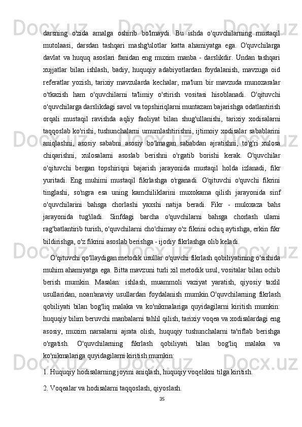 darsning   o'zida   amalga   oshirib   bo'lmaydi.   Bu   ishda   o'quvchilarning   mustaqil
mutolaasi,   darsdan   tashqari   mashg'ulotlar   katta   ahamiyatga   ega.   O'quvchilarga
davlat   va   huquq   asoslari   fanidan   eng   muxim   manba   -   darslikdir.   Undan   tashqari
xujjatlar   bilan   ishlash,   badiy,   huquqiy   adabiyotlardan   foydalanish,   mavzuga   oid
referatlar   yozish,   tarixiy   mavzularda   kechalar,   ma'lum   bir   mavzuda   munozaralar
o'tkazish   ham   o'quvchilarni   ta'limiy   o'stirish   vositasi   hisoblanadi.   O'qituvchi
o'quvchilarga darslikdagi savol va topshiriqlarni muntazam bajarishga odatlantirish
orqali   mustaqil   ravishda   aqliy   faoliyat   bilan   shug'ullanishi,   tarixiy   xodisalarni
taqqoslab ko'rishi, tushunchalarni umumlashtirishni, ijtimoiy xodisalar sabablarini
aniqlashni,   asosiy   sababni   asosiy   bo'lmagan   sababdan   ajratishni,   to'g'ri   xulosa
chiqarishni,   xulosalarni   asoslab   berishni   o'rgatib   borishi   kerak.   O'quvchilar
o'qituvchi   bergan   topshiriqni   bajarish   jarayonida   mustaqil   holda   izlanadi,   fikr
yuritadi.   Eng   muhimi   mustaqil   fikrlashga   o'rganadi.   O'qituvchi   o'quvchi   fikrini
tinglashi,   so'ngra   esa   uning   kamchiliklarini   muxokama   qilish   jarayonida   sinf
o'quvchilarini   bahsga   chorlashi   yaxshi   natija   beradi.   Fikr   -   muloxaza   bahs
jarayonida   tug'iladi.   Sinfdagi   barcha   o'quvchilarni   bahsga   chorlash   ularni
rag'batlantirib turish, o'quvchilarni cho'chimay o'z fikrini ochiq aytishga, erkin fikr
bildirishga, o'z fikrini asoslab berishga - ijodiy fikrlashga olib keladi. 
    O'qituvchi qo'llaydigan metodik usullar o'quvchi fikrlash qobiliyatining o'sishida
muhim ahamiyatga ega. Bitta mavzuni turli xil metodik usul, vositalar bilan ochib
berish   mumkin.   Masalan:   ishlash,   muammoli   vaziyat   yaratish,   qiyosiy   taxlil
usullaridan,   noan'anaviy   usullardan   foydalanish   mumkin.O'quvchilarning   fikrlash
qobiliyati   bilan   bog'liq   malaka   va   ko'nikmalariga   quyidagilarni   kiritish   mumkin:
huquqiy bilim beruvchi manbalarni tahlil qilish, tarixiy voqea va xodisalardagi eng
asosiy,   muxim   narsalarni   ajrata   olish,   huquqiy   tushunchalarni   ta'riflab   berishga
o'rgatish.   O'quvchilarning   fikrlash   qobiliyati   bilan   bog'liq   malaka   va
ko'nikmalariga quyidagilarni kiritish mumkin: 
1. Huquqiy hodisalarning joyini aniqlash, huquqiy voqelikni tilga kiritish. 
2. Voqealar va hodisalarni taqqoslash, qiyoslash. 
35 