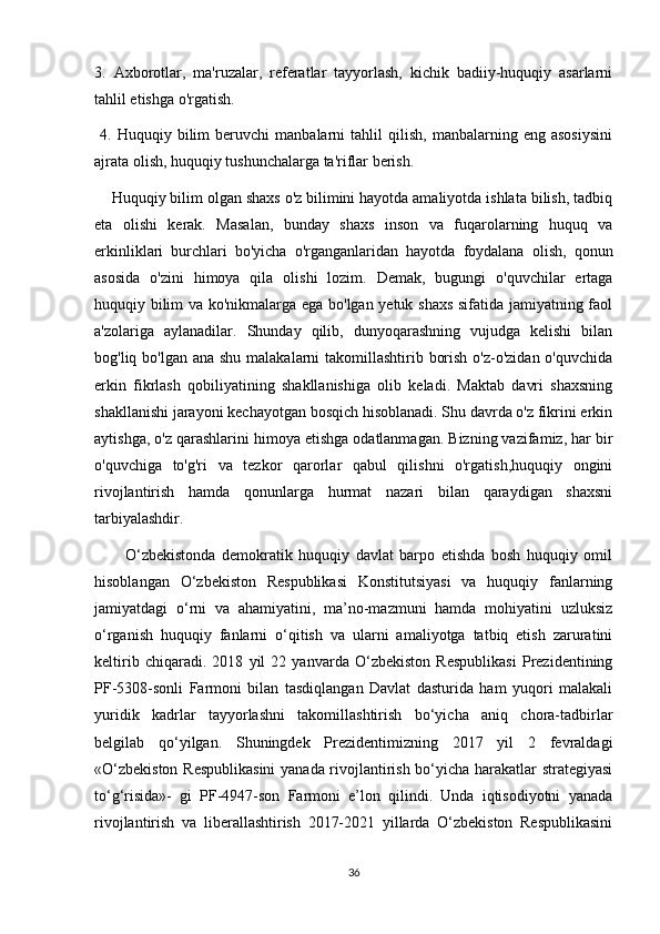 3.   Axborotlar,   ma'ruzalar,   referatlar   tayyorlash,   kichik   badiiy-huquqiy   asarlarni
tahlil etishga o'rgatish.
  4.   Huquqiy  bilim   beruvchi   manbalarni   tahlil   qilish,   manbalarning   eng  asosiysini
ajrata olish, huquqiy tushunchalarga ta'riflar berish. 
    Huquqiy bilim olgan shaxs o'z bilimini hayotda amaliyotda ishlata bilish, tadbiq
eta   olishi   kerak.   Masalan,   bunday   shaxs   inson   va   fuqarolarning   huquq   va
erkinliklari   burchlari   bo'yicha   o'rganganlaridan   hayotda   foydalana   olish,   qonun
asosida   o'zini   himoya   qila   olishi   lozim.   Demak,   bugungi   o'quvchilar   ertaga
huquqiy bilim va ko'nikmalarga ega bo'lgan yetuk shaxs  sifatida jamiyatning faol
a'zolariga   aylanadilar.   Shunday   qilib,   dunyoqarashning   vujudga   kelishi   bilan
bog'liq bo'lgan ana shu malakalarni takomillashtirib borish o'z-o'zidan o'quvchida
erkin   fikrlash   qobiliyatining   shakllanishiga   olib   keladi.   Maktab   davri   shaxsning
shakllanishi jarayoni kechayotgan bosqich hisoblanadi. Shu davrda o'z fikrini erkin
aytishga, o'z qarashlarini himoya etishga odatlanmagan. Bizning vazifamiz, har bir
o'quvchiga   to'g'ri   va   tezkor   qarorlar   qabul   qilishni   o'rgatish,huquqiy   ongini
rivojlantirish   hamda   qonunlarga   hurmat   nazari   bilan   qaraydigan   shaxsni
tarbiyalashdir. 
          O‘zbekistonda   demokratik   huquqiy   davlat   barpo   etishda   bosh   huquqiy   omil
hisoblangan   O‘zbekiston   Respublikasi   Konstitutsiyasi   va   huquqiy   fanlarning
jamiyatdagi   o‘rni   va   ahamiyatini,   ma’no-mazmuni   hamda   mohiyatini   uzluksiz
o‘rganish   huquqiy   fanlarni   o‘qitish   va   ularni   amaliyotga   tatbiq   etish   zaruratini
keltirib   chiqaradi.   2018   yil   22   yanvarda   O‘zbekiston   Respublikasi   Prezidentining
PF-5308-sonli   Farmoni   bilan   tasdiqlangan   Davlat   dasturida   ham   yuqori   malakali
yuridik   kadrlar   tayyorlashni   takomillashtirish   bo‘yicha   aniq   chora-tadbirlar
belgilab   qo‘yilgan.   Shuningdek   Prezidentimizning   2017   yil   2   fevraldagi
«O‘zbekiston Respublikasini  yanada rivojlantirish bo‘yicha harakatlar strategiyasi
to‘g‘risida»-   gi   PF-4947-son   Farmoni   e’lon   qilindi.   Unda   iqtisodiyotni   yanada
rivojlantirish   va   liberallashtirish   2017-2021   yillarda   O‘zbekiston   Respublikasini
36 