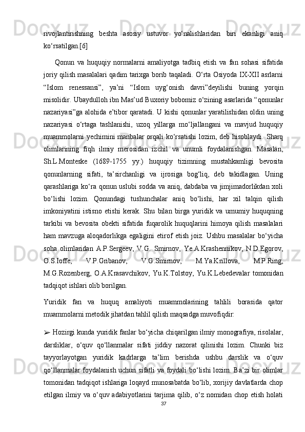 rivojlantirishning   beshta   asosiy   ustuvor   yo‘nalishlaridan   biri   ekanligi   aniq
ko‘rsatilgan.[6]
        Qonun   va   huquqiy   normalarni   amaliyotga   tadbiq   etish   va   fan   sohasi   sifatida
joriy qilish masalalari qadim tarixga borib taqaladi. O‘rta Osiyoda IX-XII asrlarni
“Islom   renessansi”,   ya’ni   “Islom   uyg‘onish   davri”deyilishi   buning   yorqin
misolidir. Ubaydulloh ibn Mas’ud Buxoriy bobomiz o‘zining asarlarida “qonunlar
nazariyasi”ga alohida e’tibor qaratadi. U kishi qonunlar yaratilishidan oldin uning
nazariyasi   o‘rtaga   tashlanishi,   uzoq   yillarga   mo‘ljallangani   va   mavjud   huquqiy
muammolarni  yechimini  manbalar  orqali  ko‘rsatishi  lozim, deb hisoblaydi. Sharq
olimlarining   fiqh   ilmiy   merosidan   izchil   va   unumli   foydalanishgan.   Masalan,
Sh.L.Monteske   (1689-1755   yy.)   huquqiy   tizimning   mustahkamligi   bevosita
qonunlarning   sifati,   ta’sirchanligi   va   ijrosiga   bog‘liq,   deb   takidlagan.   Uning
qarashlariga ko‘ra qonun uslubi  sodda va aniq, dabdaba va jimjimadorlikdan xoli
bo‘lishi   lozim.   Qonundagi   tushunchalar   aniq   bo‘lishi,   har   xil   talqin   qilish
imkoniyatini   istisno   etishi   kerak.   Shu   bilan   birga   yuridik   va   umumiy   huquqning
tarkibi   va   bevosita   obekti   sifatida   fuqarolik   huquqlarini   himoya   qilish   masalalari
ham   mavzuga   aloqadorlikga   egaligini   etirof   etish   joiz.   Ushbu   masalalar   bo‘yicha
soha   olimlaridan   A.P.Sergeev,   V.G.   Smirnov,   Ye.A.Krashennikov,   N.D.Egorov,
O.S.Ioffe,   V.P.Gribanov,   V.G.Smirnov,   M.Ya.Krillova,   M.P.Ring,
M.G.Rozenberg,   O.A.Krasavchikov,   Yu.K.Tolstoy,   Yu.K.Lebedevalar   tomonidan
tadqiqot ishlari olib borilgan. 
Yuridik   fan   va   huquq   amaliyoti   muammolarining   tahlili   borasida   qator
muammolarni metodik jihatdan tahlil qilish maqsadga muvofiqdir: 
➢  Hozirgi kunda yuridik fanlar bo‘yicha chiqarilgan ilmiy monografiya, risolalar,
darsliklar,   o‘quv   qo‘llanmalar   sifati   jiddiy   nazorat   qilinishi   lozim.   Chunki   biz
tayyorlayotgan   yuridik   kadrlarga   ta’lim   berishda   ushbu   darslik   va   o‘quv
qo‘llanmalar foydalanish uchun sifatli va foydali bo‘lishi lozim. Ba’zi bir olimlar
tomonidan tadqiqot ishlariga loqayd munosabatda bo‘lib, xorijiy davlatlarda chop
etilgan  ilmiy  va  o‘quv  adabiyotlarini   tarjima   qilib,  o‘z  nomidan  chop  etish   holati
37 