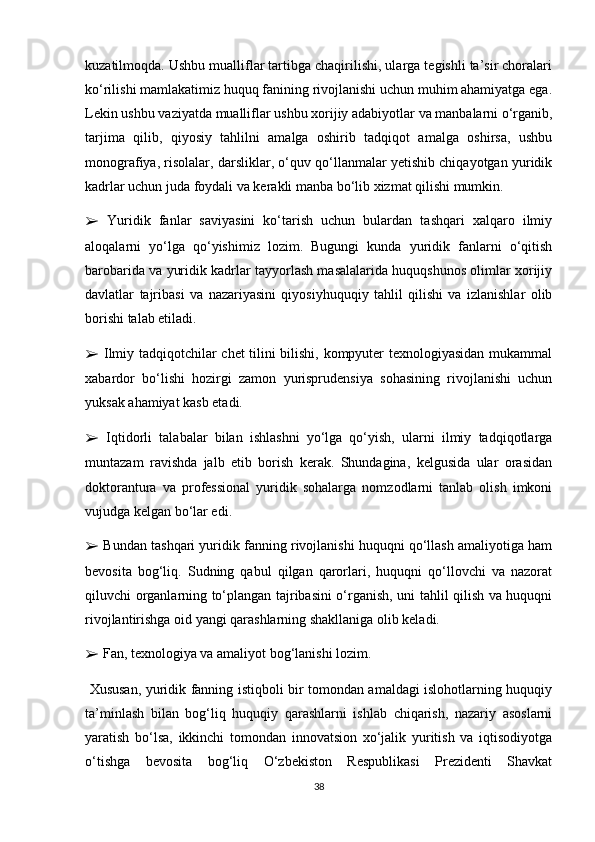 kuzatilmoqda. Ushbu mualliflar tartibga chaqirilishi, ularga tegishli ta’sir choralari
ko‘rilishi mamlakatimiz huquq fanining rivojlanishi uchun muhim ahamiyatga ega.
Lekin ushbu vaziyatda mualliflar ushbu xorijiy adabiyotlar va manbalarni o‘rganib,
tarjima   qilib,   qiyosiy   tahlilni   amalga   oshirib   tadqiqot   amalga   oshirsa,   ushbu
monografiya, risolalar, darsliklar, o‘quv qo‘llanmalar yetishib chiqayotgan yuridik
kadrlar uchun juda foydali va kerakli manba bo‘lib xizmat qilishi mumkin. 
➢   Yuridik   fanlar   saviyasini   ko‘tarish   uchun   bulardan   tashqari   xalqaro   ilmiy
aloqalarni   yo‘lga   qo‘yishimiz   lozim.   Bugungi   kunda   yuridik   fanlarni   o‘qitish
barobarida va yuridik kadrlar tayyorlash masalalarida huquqshunos olimlar xorijiy
davlatlar   tajribasi   va   nazariyasini   qiyosiyhuquqiy   tahlil   qilishi   va   izlanishlar   olib
borishi talab etiladi. 
➢   Ilmiy tadqiqotchilar chet tilini bilishi, kompyuter texnologiyasidan mukammal
xabardor   bo‘lishi   hozirgi   zamon   yurisprudensiya   sohasining   rivojlanishi   uchun
yuksak ahamiyat kasb etadi. 
➢   Iqtidorli   talabalar   bilan   ishlashni   yo‘lga   qo‘yish,   ularni   ilmiy   tadqiqotlarga
muntazam   ravishda   jalb   etib   borish   kerak.   Shundagina,   kelgusida   ular   orasidan
doktorantura   va   professional   yuridik   sohalarga   nomzodlarni   tanlab   olish   imkoni
vujudga kelgan bo‘lar edi. 
➢  Bundan tashqari yuridik fanning rivojlanishi huquqni qo‘llash amaliyotiga ham
bevosita   bog‘liq.   Sudning   qabul   qilgan   qarorlari,   huquqni   qo‘llovchi   va   nazorat
qiluvchi organlarning to‘plangan tajribasini o‘rganish, uni tahlil qilish va huquqni
rivojlantirishga oid yangi qarashlarning shakllaniga olib keladi. 
➢  Fan, texnologiya va amaliyot bog‘lanishi lozim.
  Xususan, yuridik fanning istiqboli bir tomondan amaldagi islohotlarning huquqiy
ta’minlash   bilan   bog‘liq   huquqiy   qarashlarni   ishlab   chiqarish,   nazariy   asoslarni
yaratish   bo‘lsa,   ikkinchi   tomondan   innovatsion   xo‘jalik   yuritish   va   iqtisodiyotga
o‘tishga   bevosita   bog‘liq   O‘zbekiston   Respublikasi   Prezidenti   Shavkat
38 