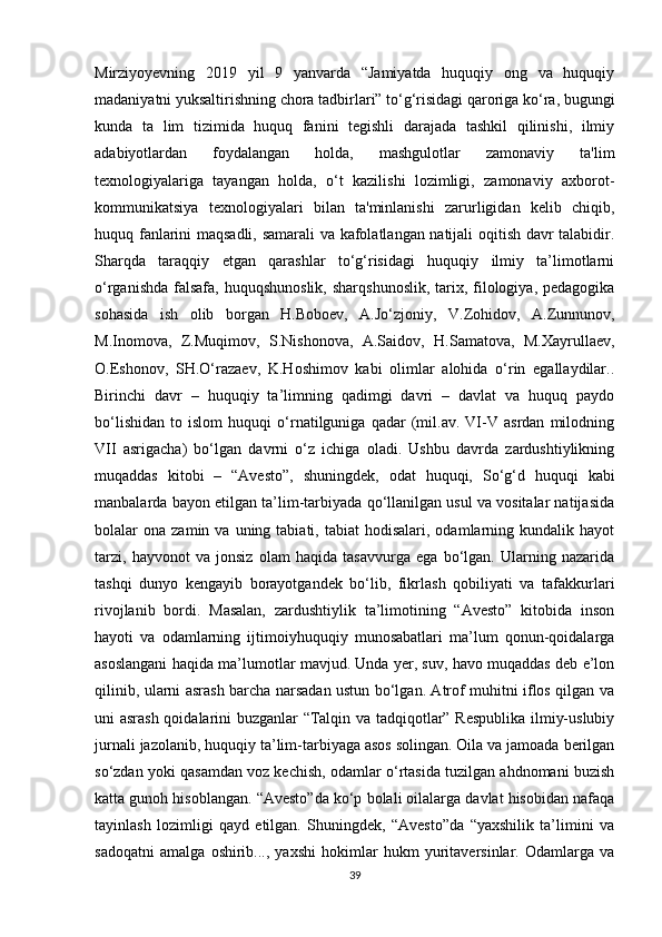 Mirziyoyevning   2019   yil   9   yanvarda   “Jamiyatda   huquqiy   ong   va   huquqiy
madaniyatni yuksaltirishning chora tadbirlari” to‘g‘risidagi qaroriga ko‘ra, bugungi
kunda   ta   lim   tizimida   huquq   fanini   tegishli   darajada   tashkil   qilinishi,   ilmiy
adabiyotlardan   foydalangan   holda,   mashgulotlar   zamonaviy   ta'lim
texnologiyalariga   tayangan   holda,   o‘t   kazilishi   lozimligi,   zamonaviy   axborot-
kommunikatsiya   texnologiyalari   bilan   ta'minlanishi   zarurligidan   kelib   chiqib,
huquq fanlarini maqsadli, samarali va kafolatlangan natijali oqitish davr talabidir.
Sharqda   taraqqiy   etgan   qarashlar   to‘g‘risidagi   huquqiy   ilmiy   ta’limotlarni
o‘rganishda  falsafa,  huquqshunoslik,  sharqshunoslik,  tarix, filologiya, pedagogika
sohasida   ish   olib   borgan   H.Boboev,   A.Jo‘zjoniy,   V.Zohidov,   A.Zunnunov,
M.Inomova,   Z.Muqimov,   S.Nishonova,   A.Saidov,   H.Samatova,   M.Xayrullaev,
O.Eshonov,   SH.O‘razaev,   K.Hoshimov   kabi   olimlar   alohida   o‘rin   egallaydilar..
Birinchi   davr   –   huquqiy   ta’limning   qadimgi   davri   –   davlat   va   huquq   paydo
bo‘lishidan   to   islom   huquqi   o‘rnatilguniga   qadar   (mil.av.   VI-V   asrdan   milodning
VII   asrigacha)   bo‘lgan   davrni   o‘z   ichiga   oladi.   Ushbu   davrda   zardushtiylikning
muqaddas   kitobi   –   “Avesto”,   shuningdek,   odat   huquqi,   So‘g‘d   huquqi   kabi
manbalarda bayon etilgan ta’lim-tarbiyada qo‘llanilgan usul va vositalar natijasida
bolalar   ona  zamin  va  uning  tabiati,  tabiat  hodisalari,  odamlarning  kundalik  hayot
tarzi,   hayvonot   va   jonsiz   olam   haqida   tasavvurga   ega   bo‘lgan.   Ularning   nazarida
tashqi   dunyo   kengayib   borayotgandek   bo‘lib,   fikrlash   qobiliyati   va   tafakkurlari
rivojlanib   bordi.   Masalan,   zardushtiylik   ta’limotining   “Avesto”   kitobida   inson
hayoti   va   odamlarning   ijtimoiyhuquqiy   munosabatlari   ma’lum   qonun-qoidalarga
asoslangani haqida ma’lumotlar mavjud. Unda yer, suv, havo muqaddas deb e’lon
qilinib, ularni asrash barcha narsadan ustun bo‘lgan. Atrof muhitni iflos qilgan va
uni asrash qoidalarini buzganlar “Talqin va tadqiqotlar” Respublika ilmiy-uslubiy
jurnali jazolanib, huquqiy ta’lim-tarbiyaga asos solingan. Oila va jamoada berilgan
so‘zdan yoki qasamdan voz kechish, odamlar o‘rtasida tuzilgan ahdnomani buzish
katta gunoh hisoblangan. “Avesto”da ko‘p bolali oilalarga davlat hisobidan nafaqa
tayinlash   lozimligi   qayd   etilgan.   Shuningdek,   “Avesto”da   “yaxshilik   ta’limini   va
sadoqatni   amalga   oshirib...,   yaxshi   hokimlar   hukm   yuritaversinlar.   Odamlarga   va
39 