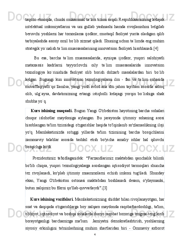 taqozo etmoqda, chunki mukammal ta`lim tizimi orqali Respublikamizning kelajak
intelektual   imkoniyatlarini   va   uni   gullab   yashnashi   hamda   rivojlanishini   belgilab
beruvchi  yoshlarni  har  tomonlama ijodkor, mustaqil  faoliyat  yurita oladigan  qilib
tarbiyalashda asosiy omil bo`lib xizmat qiladi. Shuning uchun ta`limda eng muhim
strategik yo`nalish ta`lim muassasalarining innovatsion faoliyati hisoblanadi.[4]
        Bu   esa,   barcha   ta`lim   muassasalarida,   ayniqsa   ijodkor,   yuqori   salohiyatli
mataxassis   kadrlarni   tayyorlovchi   oily   ta`lim   muassasalarida   innovatsion
texnologiya   ko`rinishida   faoliyat   olib   borish   dolzarb   masalalardan   biri   bo`lib
kelgan.   Bugungi   kun   innovatsion   texnologiyalarni   ilm   -   fan   va   ta`lim   sohasida
muvaffaqiyatli qo`llanilsa, yangi yosh avlod ana shu jahon tajribasi asosida saboq
olib,   ulg`aysa,   davlatimizning   ertangi   istiqbolli   kelajagi   yorqin   bo`lishiga   shak
shubha yo`q.
       Kurs ishining maqsadi.   Bugun Yangi O'zbekiston hayotining barcha sohalari
chuqur   islohotlar   maydoniga   aylangan.   Bu   jarayonda   ijtimoiy   sohaning   asosi
hisoblangan ta'lim tizimidagi o'zgarishlar haqida to'lqinlanib so'zlamaslikning iloji
yo'q.   Mamlakatimizda   so'nggi   yillarda   ta'lim   tizimining   barcha   bosqichlarini
zamonaviy   talablar   asosida   tashkil   etish   bo'yicha   amaliy   ishlar   hal   qiluvchi
bosqichga kirdi.
        Prezidentimiz   ta'kidlaganidek:   “ Farzandlarimiz   maktabdan   qanchalik   bilimli
bo'lib   chiqsa,   yuqori   texnologiyalarga   asoslangan   iqtisodiyot   tarmoqlari   shuncha
tez   rivojlanadi,   ko'plab   ijtimoiy   muammolarni   echish   imkoni   tug'iladi.   Shunday
ekan,   Yangi   O'zbekiston   ostonasi   maktabdan   boshlanadi   desam,   o'ylaymanki,
butun xalqimiz bu fikrni qo'llab-quvvatlaydi ”. [3]
     Kurs ishining vazifalari.   Mamlakatimizning shiddat bilan rivojlanayotgan, har
soat  va daqiqada o'zgarishlarga boy xalqaro maydonda raqobatbardoshligi, ta'lim,
tibbiyot, iqtisodiyot va boshqa sohalarda dunyo raqobat bozoriga tengma-teng kirib
borayotganligi   barchamizga   ma'lum.     Jamiyatni   demokratlashtirish,   yoshlarning
siyosiy   erkinligini   ta'minlashning   muhim   shartlaridan   biri   -   Ommaviy   axborot
4 