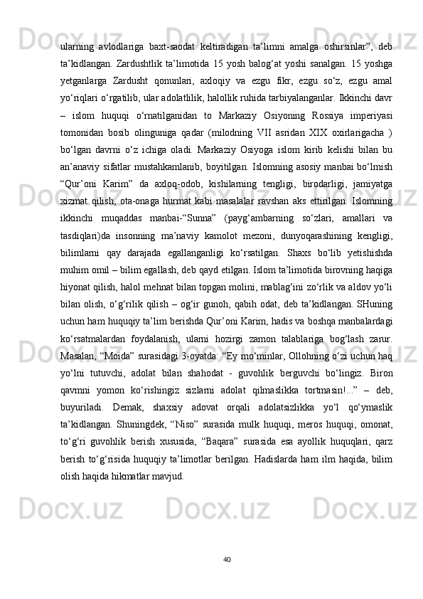 ularning   avlodlariga   baxt-saodat   keltiradigan   ta’limni   amalga   oshirsinlar”,   deb
ta’kidlangan.   Zardushtlik   ta’limotida   15   yosh   balog‘at   yoshi   sanalgan.   15   yoshga
yetganlarga   Zardusht   qonunlari,   axloqiy   va   ezgu   fikr,   ezgu   so‘z,   ezgu   amal
yo‘riqlari o‘rgatilib, ular adolatlilik, halollik ruhida tarbiyalanganlar. Ikkinchi davr
–   islom   huquqi   o‘rnatilganidan   to   Markaziy   Osiyoning   Rossiya   imperiyasi
tomonidan   bosib   olinguniga   qadar   (milodning   VII   asridan   XIX   oxirlarigacha   )
bo‘lgan   davrni   o‘z   ichiga   oladi.   Markaziy   Osiyoga   islom   kirib   kelishi   bilan   bu
an’anaviy sifatlar  mustahkamlanib,  boyitilgan. Islomning asosiy  manbai  bo‘lmish
“Qur’oni   Karim”   da   axloq-odob,   kishilarning   tengligi,   birodarligi,   jamiyatga
xizmat   qilish,   ota-onaga   hurmat   kabi   masalalar   ravshan   aks   ettirilgan.   Islomning
ikkinchi   muqaddas   manbai-“Sunna”   (payg‘ambarning   so‘zlari,   amallari   va
tasdiqlari)da   insonning   ma’naviy   kamolot   mezoni,   dunyoqarashining   kengligi,
bilimlarni   qay   darajada   egallanganligi   ko‘rsatilgan.   Shaxs   bo‘lib   yetishishda
muhim omil – bilim egallash, deb qayd etilgan. Islom ta’limotida birovning haqiga
hiyonat qilish, halol mehnat bilan topgan molini, mablag‘ini zo‘rlik va aldov yo‘li
bilan   olish,   o‘g‘rilik   qilish   –   og‘ir   gunoh,   qabih   odat,   deb   ta’kidlangan.   SHuning
uchun ham huquqiy ta’lim berishda Qur’oni Karim, hadis va boshqa manbalardagi
ko‘rsatmalardan   foydalanish,   ularni   hozirgi   zamon   talablariga   bog‘lash   zarur.
Masalan, “Moida” surasidagi 3-oyatda: “Ey mo‘minlar, Ollohning o‘zi uchun haq
yo‘lni   tutuvchi,   adolat   bilan   shahodat   -   guvohlik   berguvchi   bo‘lingiz.   Biron
qavmni   yomon   ko‘rishingiz   sizlarni   adolat   qilmaslikka   tortmasin!...”   –   deb,
buyuriladi.   Demak,   shaxsiy   adovat   orqali   adolatsizlikka   yo‘l   qo‘ymaslik
ta’kidlangan.   Shuningdek,   “Niso”   surasida   mulk   huquqi,   meros   huquqi,   omonat,
to‘g‘ri   guvohlik   berish   xususida,   “Baqara”   surasida   esa   ayollik   huquqlari,   qarz
berish   to‘g‘risida   huquqiy   ta’limotlar   berilgan.   Hadislarda   ham   ilm   haqida,   bilim
olish haqida hikmatlar mavjud.
40