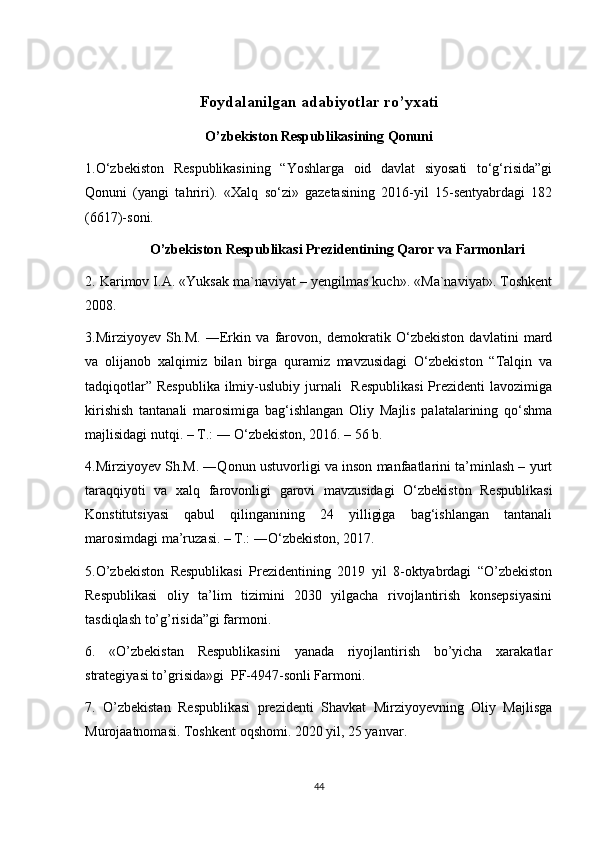 Foydalanilgan adabiyotlar ro’yxati
O’zbekiston Respublikasining Qonuni
1.O‘zbekiston   Respublikasining   “Yoshlarga   oid   davlat   siyosati   to‘g‘risida”gi
Qonuni   (yangi   tahriri).   «Xalq   so‘zi»   gazetasining   2016-yil   15-sentyabrdagi   182
(6617)-soni. 
O’zbekiston Respublikasi Prezidentining Qaror va Farmonlari
2. Karimov I.A. «Yuksak ma`naviyat – yengilmas kuch». «Ma`naviyat». Toshkent
2008. 
3.Mirziyoyev   Sh.M.   ―Erkin   va   farovon,   demokratik   O‘zbekiston   davlatini   mard
va   olijanob   xalqimiz   bilan   birga   quramiz   mavzusidagi   O‘zbekiston   “Talqin   va
tadqiqotlar”  Respublika  ilmiy-uslubiy jurnali    Respublikasi  Prezidenti  lavozimiga
kirishish   tantanali   marosimiga   bag‘ishlangan   Oliy   Majlis   palatalarining   qo‘shma
majlisidagi nutqi. – T.: ― O‘zbekiston, 2016. – 56 b.
4.Mirziyoyev Sh.M. ―Qonun ustuvorligi va inson manfaatlarini ta’minlash – yurt
taraqqiyoti   va   xalq   farovonligi   garovi   mavzusidagi   O‘zbekiston   Respublikasi
Konstitutsiyasi   qabul   qilinganining   24   yilligiga   bag‘ishlangan   tantanali
marosimdagi ma’ruzasi. – T.: ―O‘zbekiston, 2017. 
5.O’zbekiston   Respublikasi   Prezidentining   2019   yil   8-oktyabrdagi   “O’zbekiston
Respublikasi   oliy   ta’lim   tizimini   2030   yilgacha   rivojlantirish   konsepsiyasini
tasdiqlash to’g’risida”gi farmoni.
6.   «O’zbekistan   Respublikasini   yanada   riyojlantirish   bo’yicha   xarakatlar
strategiyasi to’grisida»gi  PF-4947-sonli Farmoni. 
7.   O’zbekistan   Respublikasi   prezidenti   Shavkat   Mirziyoyevning   Oliy   Majlisga
Murojaatnomasi. Toshkent oqshomi. 2020 yil, 25 yanvar. 
44 