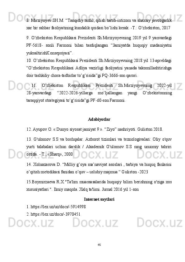 8. Mirziyoyev SH.M. “Tanqidiy taxlil, qilish tartib-intizom va shaxsiy javobgarlik
xar bir rahbar faoliyatining kundalik qoidasi bo’lishi kerak. -T.: O’zbekiston, 2017
9. O’zbekiston  Respublikasi  Prezidenti  Sh.Mirziyoyevning 2019 yil  9 yanvardagi
PF-5618-   sonli   Farmoni   bilan   tasdiqlangan   “Jamiyatda   huquqiy   madaniyatni
yuksaltirishKonsepsiyasi”.  
10. O’zbekiston Respublikasi Prezidenti Sh.Mirziyoyevning 2018 yil 13-apreldagi
“O’zbekiston   Respublikasi   Adliya   vazirligi   faoliyatini   yanada   takomillashtirishga
doir tashkiliy chora-tadbirlar to’g’risida”gi PQ-3666-son qarori.
  11.   O’zbekiston   Respublikasi   Prezidenti   Sh.Mirziyoyevning   2022-yil
28-yanvardagi   “2022-2026-yillarga   mo‘ljallangan   yangi   O‘zbekistonning
taraqqiyot strategiyasi to‘g‘risida”gi PF-60-son Farmoni.
 
Adabiyotlar
12. Ayupov O. « Dunyo siyosat jamiyat 9 ». “Ziyo” nashriyoti. Guliston 2018.
13.   G'ulomov   S.S   va   boshqalar.   Axborot   tizimlari   va   texnologivalari:   Oliy   o'quv
yurti   talabalari   uchun   darslik   /   Akademik   G'ulomov   S.S   ning   unuimiy   tahriri
ostida. -  Т ., «Sharq», 2000
14. Xolnazarova D. “Milliy g’oya ma’naviyat asoslari , tarbiya va huquq fanlarini
o’qitish metodikasi fanidan o’quv – uslubiy majmua “ Guliston -2023 
15.Boymirzaeva   R.X."Ta'lim   muassasalarida   huquqiy   bilim   berishning   o'ziga   xos
xususiyatlari ". Ilmiy maqola. Xalq ta'limi. Jurnal 2016 yil 1-son
Internet saytlari
1. https://lex.uz/uz/docs/-5914998 
2. https://lex.uz/docs/-3970451 
45 