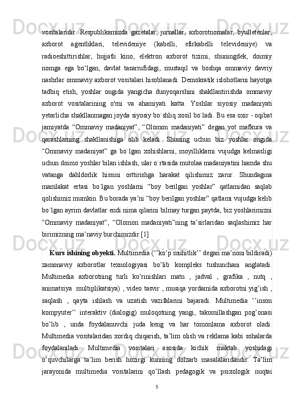 vositalaridir.   Respublikamizda   gazetalar,   jurnallar,   axborotnomalar,   byulletenlar,
axborot   agentliklari,   televideniye   (kabelli,   efirkabelli   televideniye)   va
radioeshittirishlar,   hujjatli   kino,   elektron   axborot   tizimi,   shuningdek,   doimiy
nomga   ega   bo‘lgan,   davlat   tasarrufidagi,   mustaqil   va   boshqa   ommaviy   davriy
nashrlar ommaviy axborot vositalari hisoblanadi. Demokratik islohotlarni hayotga
tadbiq   etish,   yoshlar   ongida   yangicha   dunyoqarshini   shakllantirishda   ommaviy
axborot   vositalarining   o'rni   va   ahamiyati   katta.   Yoshlar   siyosiy   madaniyati
yetarlicha shakllanmagan joyda siyosiy bo`shliq xosil bo`ladi. Bu esa oxir - oqibat
jamiyatda   “Ommaviy   madaniyat”,   “Olomon   madaniyati”   degan   yot   mafkura   va
qarashlarning   shakllanishiga   olib   keladi.   Shuning   uchun   biz   yoshlar   ongida
“Ommaviy   madaniyat”   ga   bo`lgan   xohishlarni,   moyilliklarni   vujudga   kelmasligi
uchun doimo yoshlar bilan ishlash, ular o`rtasida mutolaa madaniyatini hamda shu
vatanga   dahldorlik   hissini   orttirishga   harakat   qilishimiz   zarur.   Shundagina
mamlakat   ertasi   bo`lgan   yoshlarni   “boy   berilgan   yoshlar”   qatlamidan   saqlab
qolishimiz mumkin. Bu borada ya’ni “boy berilgan yoshlar” qatlami vujudga kelib
bo`lgan ayrim davlatlar endi nima qilarini bilmay turgan paytda, biz yoshlarimizni
“Ommaviy   madaniyat”,   “Olomon   madaniyati”ning   ta’sirlaridan   saqlashimiz   har
birimizning ma’naviy burchimizdir.[1]
     Kurs ishining obyekti.   Multimedia (‘’ko’p muhitlik’’ degan ma’noni bildiradi)
zamonaviy   axborotlar   texnologiyasi   bo’lib   kompleks   tushunchani   anglatadi.
Multimedia   axborotning   turli   ko’rinishlari   matn   ,   jadval   ,   grafika   ,   nutq   ,
animatsiya   multiplikatsiya)  , video tasvir  , musiqa yordamida axborotni  yig’ish ,
saqlash   ,   qayta   ishlash   va   uzatish   vazifalarini   bajaradi.   Multimedia   ‘’inson
kompyuter’’   interaktiv   (dialogig)   muloqotning   yangi,   takomillashgan   pog’onasi
bo’lib   ,   unda   foydalanuvchi   juda   keng   va   har   tomonlama   axborot   oladi.
Multimedia vositalaridan xordiq chiqarish, ta’lim olish va reklama kabi sohalarda
foydalaniladi.   Multimedia   vositalari   asosida   kichik   maktab   yoshidagi
o’quvchilarga   ta’lim   berish   hozirgi   kunning   dolzarb   masalalaridandir.   Ta’lim
jarayonida   multimedia   vositalarini   qo’llash   pedagogik   va   psixologik   nuqtai
5 