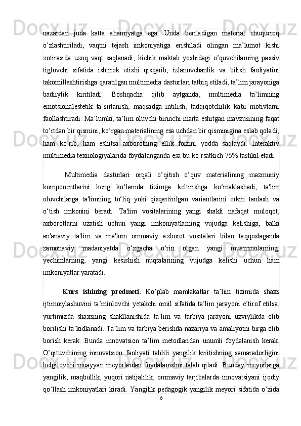 nazardan   juda   katta   ahamiyatga   ega.   Unda   beriladigan   material   chuqurroq
o’zlashtiriladi,   vaqtni   tejash   imkoniyatiga   erishiladi   olingan   ma’lumot   kishi
xotirasida   uzoq   vaqt   saqlanadi,   kichik   maktab   yoshidagi   o’quvchilarning   passiv
tiglovchi   sifatida   ishtirok   etishi   qisqarib,   izlanuvchanlik   va   bilish   faoliyatini
takomillashtirishga qaratilgan multimedia dasturlari tatbiq etiladi, ta’lim jarayoniga
badiiylik   kiritiladi.   Boshqacha   qilib   aytganda,   multimedia   ta’limning
emotsionalestetik   ta’sirlanish,   maqsadga   intilish,   tadqiqotchilik   kabi   motivlarni
faollashtiradi. Ma’lumki, ta’lim oluvchi birinchi marta eshitgan mavzusining faqat
to’rtdan bir qismini, ko’rgan materialining esa uchdan bir qisminigina eslab qoladi;
ham   ko’rib,   ham   eshitsa   axborotning   ellik   foizini   yodda   saqlaydi.   Interaktiv
multimedia texnologiyalarida foydalanganda esa bu ko’rsatkich 75% tashkil etadi.
        Multimedia   dasturlari   orqali   o‘qitish   o‘quv   materialining   mazmuniy
komponentlarini   keng   ko‘lamda   tizimga   keltirishga   ko‘maklashadi,   ta'lim
oluvchilarga   ta'limning   to‘liq   yoki   qisqartirilgan   variantlarini   erkin   tanlash   va
o‘tish   imkonini   beradi.   Ta'lim   vositalarining   yangi   shakli   nafaqat   muloqot,
axborotlarni   uzatish   uchun   yangi   imkoniyatlarning   vujudga   kelishiga,   balki
an'anaviy   ta'lim   va   ma'lum   ommaviy   axborot   vositalari   bilan   taqqoslaganda
zamonaviy   madaniyatda   o‘zgacha   o‘rin   olgan   yangi   muammolarning,
yechimlarning,   yangi   kesishish   nuqtalarining   vujudga   kelishi   uchun   ham
imkoniyatlar yaratadi.
        Kurs   ishining   predmeti.   Ko’plab   mamlakatlar   ta’lim   tizimida   shaxs
ijtimoiylashuvini  ta’minlovchi yetakchi  omil sifatida ta’lim  jarayoni e’tirof etilsa,
yurtimizda   shaxsning   shakllanishida   ta’lim   va   tarbiya   jarayoni   uzviylikda   olib
borilishi ta’kidlanadi. Ta’lim va tarbiya berishda nazariya va amaliyotni birga olib
borish   kerak.   Bunda   innovatsion   ta’lim   metodlaridan   unumli   foydalanish   kerak.
O’qituvchining   innovatsion   faoliyati   tahlili   yangilik   kiritishning   samaradorligini
belgilovchi   muayyan   meyorlardan   foydalanishni   talab   qiladi.   Bunday   meyorlarga
yangilik,   maqbullik,   yuqori   natijalilik,   ommaviy   tarjibalarda   innovatsiyani   ijodiy
qo’llash   imkoniyatlari   kiradi.   Yangilik   pedagogik   yangilik   meyori   sifatida   o’zida
6 