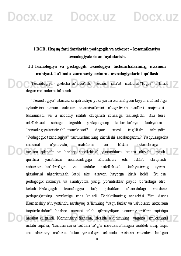 I BOB.  Huquq fani darslarida pedagogik va  axborot – komunikatsiya
texnologiyalaridan  foydalanish.
1.1 Texnologiya   va   pedagogik   texnologiya   tushunchalarining   mazmun
mohiyati. Ta’limda  zamonaviy  axborot  texnologiyalarini  qo‘llash
       Texnologiya - grekcha so‘z bo‘lib,   “texnos”   san’at,   mahorat “logos” ta’limot
degan ma’nolarni bildiradi.  
    “Texnologiya” atamasi orqali ashyo yoki yarim xomashyoni tayyor mahsulotga 
aylantirish   uchun   xulosasi   xususiyatlarini   o‘zgartirish   usullari   majmuasi  
tushuniladi   va   u   moddiy   ishlab   chiqarish   sohasiga   taalluqlidir.   Shu   bois  
intellektual   sohaga   tegishli   pedagogning   ta’lim-tarbiya   faoliyatini  
“texnologiyalashtirish”   mumkinmi?       degan       savol       tug‘ilishi       tabiiydir.  
“Pedagogik texnologiya” tushunchasining kiritilishi  asoslanganmi?   Yaqinlargacha
shaxmat   o‘ynovchi,   matnlarni   bir   tildan   ikkinchisiga  
tarjima   qiluvchi   va   boshqa   intellektual   yumushlarni   bajara   oluvchi   texnik  
qurilma       yaratilishi       mumkinligiga       ishonilmas       edi.       Ishlab       chiqarish  
sohasidan   ko‘chirilgan     va     kishilar     intellektual     faoliyatining     ayrim  
qismlarini     algoritmlash     kabi     aks     jarayon     hayotga     kirib     keldi.     Bu   esa  
pedagogik   nazariya   va   amaliyotda   yangi   yo‘nalishlar   paydo   bo‘lishiga   olib  
keladi.   Pedagogik         texnologiya         ko‘p         jihatdan         o‘tmishdagi         mashxur
pedagoglarning   orzulariga   mos   keladi.   Didaktikaning   asoschisi   Yan   Amos
Komenskiy o‘n yettinchi asrdayoq ta’limning "vaqt, fanlar va uslublarni moxirona
taqsimlashdan"     boshqa     narsani     talab     qilmaydigan     umumiy   tartibini   topishga
harakat   qilgandi.   Komenskiy   fikricha,   idealda   o‘qitishning     yagona     mukammal
uslubi topilsa, "hamma narsa toshlari to‘g‘ri muvozanatlangan soatdek aniq, faqat
ana     shunday     mahorat     bilan     yaratilgan     asbobda     erishish     mumkin     bo‘lgan
8 