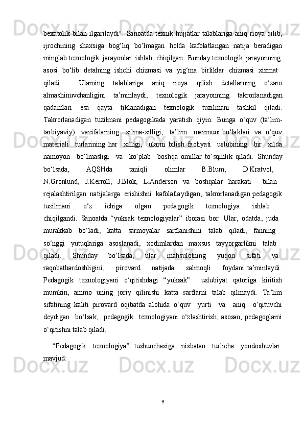 bexatolik   bilan   ilgarilaydi".   Sanoatda   texnik   hujjatlar   talablariga   aniq   rioya   qilib,
ijrochining   shaxsiga   bog‘liq   bo‘lmagan   holda   kafolatlangan   natija   beradigan
minglab texnologik  jarayonlar  ishlab  chiqilgan.  Bunday texnologik  jarayonning 
asosi   bo‘lib   detalning   ishchi   chizmasi   va   yig‘ma   birliklar   chizmasi   xizmat  
qiladi.     Ularning   talablariga   aniq   rioya   qilish   detallarning   o‘zaro
almashinuvchanligini   ta’minlaydi,   texnologik   jarayonning   takrorlanadigan
qadamlari   esa   qayta   tiklanadigan   texnologik   tuzilmani   tashkil   qiladi.
Takrorlanadigan   tuzilmani   pedagogikada   yaratish   qiyin.   Bunga   o‘quv   (ta’lim-
tarbiyaviy)     vazifalarning     xilma-xilligi,     ta’lim     mazmuni bo‘laklari   va   o‘quv
materiali     turlarining   har     xilligi,     ularni   bilish   faoliyati     uslubining     bir     xilda
namoyon     bo‘lmasligi     va     ko‘plab     boshqa   omillar   to‘sqinlik   qiladi.   Shunday
bo‘lsada,     AQSHda     taniqli     olimlar     B.Blum,     D.Kratvol,  
N.Gronlund,   J.Kerroll,   J.Blok,   L.Anderson   va   boshqalar   harakati     bilan  
rejalashtirilgan  natijalarga  erishishni  kafolatlaydigan,  takrorlanadigan pedagogik
tuzilmani   o‘z   ichiga   olgan   pedagogik   texnologiya   ishlab  
chiqilgandi.   Sanoatda   “yuksak   texnologiyalar”   iborasi   bor.   Ular,   odatda,   juda  
murakkab   bo‘ladi,   katta   sarmoyalar   sarflanishini   talab   qiladi,   fanning  
so‘nggi   yutuqlariga   asoslanadi,   xodimlardan   maxsus   tayyorgarlikni   talab  
qiladi.       Shunday       bo‘lsada,       ular       mahsulotning       yuqori       sifati       va  
raqobatbardoshligini,         pirovard         natijada         salmoqli         foydani   ta’minlaydi.
Pedagogik   texnologiyani   o‘qitishdagi   “yuksak”     uslubiyat   qatoriga   kiritish
mumkin,   ammo   uning   joriy   qilinishi   katta   sarflarni   talab   qilmaydi.   Ta’lim
sifatining   kaliti   pirovard   oqibatda   alohida   o‘quv     yurti     va     aniq     o‘qituvchi
deydigan     bo‘lsak,     pedagogik     texnologiyani   o‘zlashtirish,   asosan,   pedagoglarni
o‘qitishni talab qiladi.
       “Pedagogik     texnologiya”   tushunchasiga     nisbatan     turlicha     yondoshuvlar  
mavjud:
9 