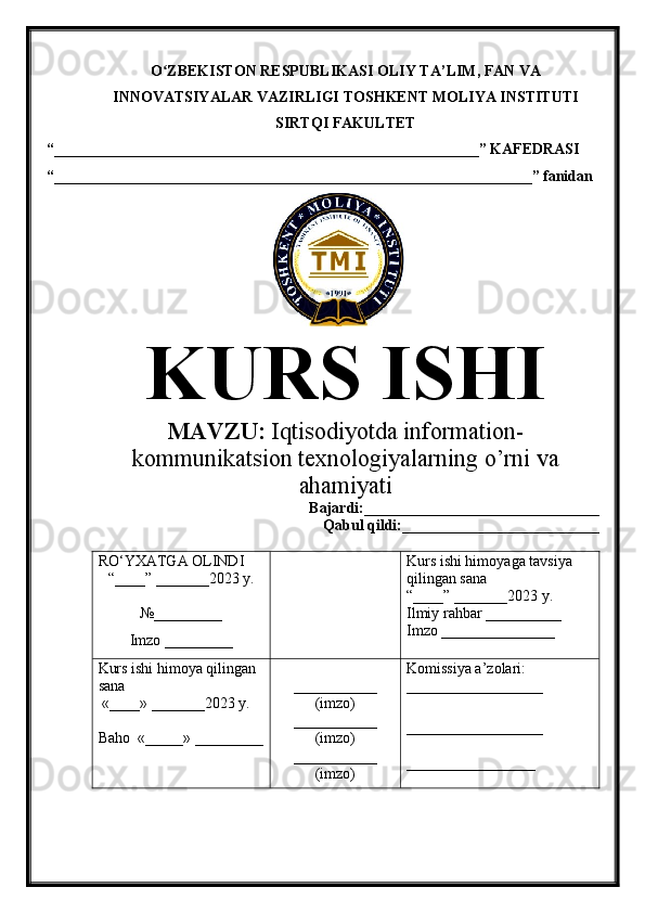 O ZBEKISTON RESPUBLIKASI ʻ OLIY TA’LIM , FAN VA
INNOVATSIYALAR VAZIRLIGI  TOSHKENT  MOLIYA INSTITUTI
SIRTQI FAKULTET
“________________________________________________________”  KAFEDRASI
“ _______________________________________________________________ ” fanidan
               
KURS ISHI
МАVZU:   Iqtisodiyotda information-
kommunikatsion texnologiyalarning o’rni va
ahamiyati
Bajardi:____________ ______ _____________
Qabul qildi:__________________________
RO‘YXATGA OLINDI
“ ____ ”  _______20 23  y.
№_________
Imzo _________ Kurs ishi himoya ga tavsiya      
qilingan sana
“____” _______20 23  y.
Ilmiy rahbar __ ________
Imzo _______________
Kurs ishi himoya qilingan 
sana
 «____» _______202 3   y .
Baho   « _____ »  _________ ___________
( imzo )
_ _ _________
( imzo )
___________
( imzo ) Komissiya a’zolari :
__________________
_________________ _
_________________ 