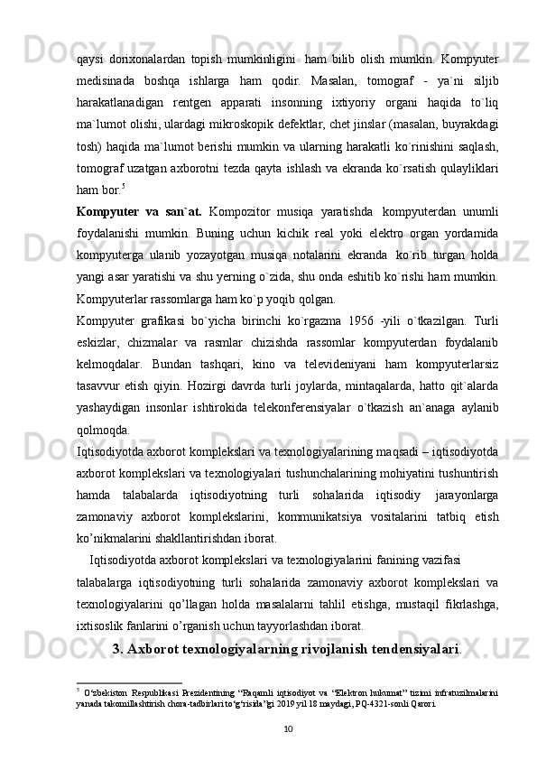 qaysi   dorixonalardan   topish   mumkinligini   ham   bilib   olish   mumkin.   Kompyuter
medisinada   boshqa   ishlarga   ham   qodir.   Masalan,   tomograf   -   ya`ni   siljib
harakatlanadigan   rentgen   apparati   insonning   ixtiyoriy   organi   haqida   to`liq
ma`lumot olishi, ulardagi mikroskopik   defektlar, chet jinslar (masalan, buyrakdagi
tosh)  haqida ma`lumot  berishi  mumkin   va ularning harakatli  ko`rinishini  saqlash,
tomograf uzatgan axborotni tezda qayta   ishlash va   ekranda   ko`rsatish qulayliklari
ham   bor. 5
Kompyuter   va   san`at.   Kompozitor   musiqa   yaratishda   kompyuterdan   unumli
foydalanishi   mumkin.   Buning   uchun   kichik   real   yoki   elektro   organ   yordamida
kompyuterga   ulanib   yozayotgan   musiqa   notalarini   ekranda   ko`rib   turgan   holda
yangi asar yaratishi va shu yerning o`zida, shu onda eshitib ko`rishi   ham   mumkin.
Kompyuterlar   rassomlarga   ham   ko`p   yoqib   qolgan.  
Kompyuter   grafikasi   bo`yicha   birinchi   ko`rgazma   1956   -yili   o`tkazilgan.   Turli
eskizlar,   chizmalar   va   rasmlar   chizishda   rassomlar   kompyuterdan   foydalanib
kelmoqdalar.   Bundan   tashqari,   kino   va   televideniyani   ham   kompyuterlarsiz
tasavvur   etish   qiyin.   Hozirgi   davrda   turli   joylarda,   mintaqalarda,   hatto   qit`alarda
yashaydigan   insonlar   ishtirokida   telekonferensiyalar   o`tkazish   an`anaga   aylanib
qolmoqda.
Iqtisodiyotda axborot komplekslari va texnologiyalarining maqsadi – iqtisodiyotda
axborot komplekslari va texnologiyalari tushunchalarining mohiyatini tushuntirish
hamda   talabalarda   iqtisodiyotning   turli   sohalarida   iqtisodiy   jarayonlarga
zamonaviy   axborot   komplekslarini,   kommunikatsiya   vositalarini   tatbiq   etish
ko’nikmalarini shakllantirishdan   iborat.
    Iqtisodiyotda   axborot   komplekslari   va   texnologiyalarini   fanining   vazifasi
talabalarga   iqtisodiyotning   turli   sohalarida   zamonaviy   axborot   komplekslari   va
texnologiyalarini   qo’llagan   holda   masalalarni   tahlil   etishga,   mustaqil   fikrlashga,
ixtisoslik   fanlarini   o’rganish   uchun   tayyorlashdan   iborat.
3. Axborot texnologiyalarning rivojlanish tendensiyalari .
5
  O‘zbekiston   Respublikasi   Prezidentining   “Raqamli   iqtisodiyot   va   “Elektron   hukumat”   tizimi   infratuzilmalarini
yanada takomillashtirish chora-tadbirlari to‘g‘risida”gi 2019 yil 18 maydagi, PQ-4321-sonli Qarori.
10 