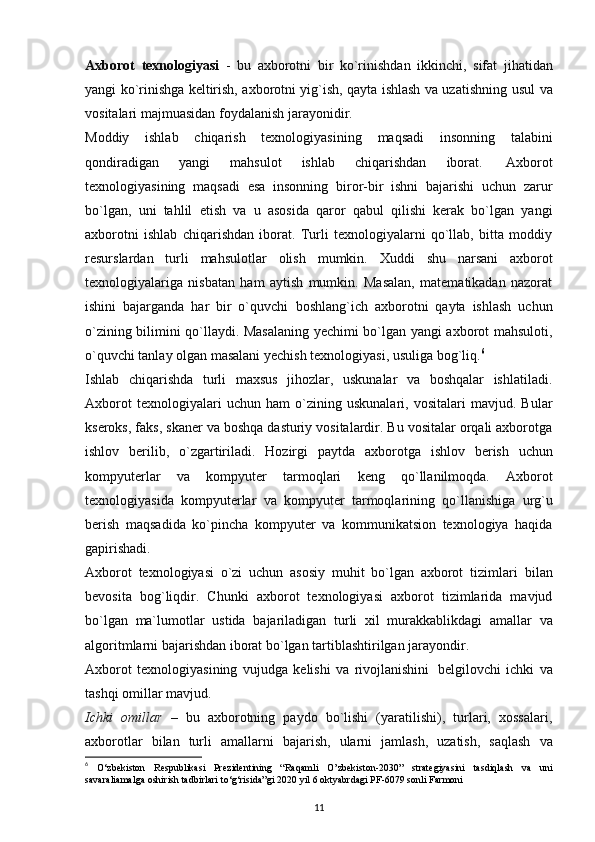 Axborot   texnologiyasi   -   bu   axborotni   bir   ko`rinishdan   ikkinchi,   sifat   jihatidan
yangi ko`rinishga keltirish, axborotni yig`ish, qayta ishlash va uzatishning   usul   va
vositalari   majmuasidan   foydalanish   jarayonidir.
Moddiy   ishlab   chiqarish   texnologiyasining   maqsadi   insonning   talabini
qondiradigan   yangi   mahsulot   ishlab   chiqarishdan   iborat.   Axborot
texnologiyasining   maqsadi   esa   insonning   biror-bir   ishni   bajarishi   uchun   zarur
bo`lgan,   uni   tahlil   etish   va   u   asosida   qaror   qabul   qilishi   kerak   bo`lgan   yangi
axborotni   ishlab   chiqarishdan   iborat.   Turli   texnologiyalarni   qo`llab,   bitta   moddiy
resurslardan   turli   mahsulotlar   olish   mumkin.   Xuddi   shu   narsani   axborot
texnologiyalariga   nisbatan   ham   aytish   mumkin.   Masalan,   matematikadan   nazorat
ishini   bajarganda   har   bir   o`quvchi   boshlang`ich   axborotni   qayta   ishlash   uchun
o`zining bilimini qo`llaydi. Masalaning yechimi bo`lgan yangi axborot mahsuloti,
o`quvchi   tanlay   olgan masalani yechish   texnologiyasi,   usuliga   bog`liq. 6
Ishlab   chiqarishda   turli   maxsus   jihozlar,   uskunalar   va   boshqalar   ishlatiladi.
Axborot   texnologiyalari   uchun   ham   o`zining   uskunalari,   vositalari   mavjud.   Bular
kseroks, faks, skaner va boshqa dasturiy vositalardir. Bu vositalar orqali axborotga
ishlov   berilib,   o`zgartiriladi.   Hozirgi   paytda   axborotga   ishlov   berish   uchun
kompyuterlar   va   kompyuter   tarmoqlari   keng   qo`llanilmoqda.   Axborot
texnologiyasida   kompyuterlar   va   kompyuter   tarmoqlarining   qo`llanishiga   urg`u
berish   maqsadida   ko`pincha   kompyuter   va   kommunikatsion   texnologiya   haqida
gapirishadi.
Axborot   texnologiyasi   o`zi   uchun   asosiy   muhit   bo`lgan   axborot   tizimlari   bilan
bevosita   bog`liqdir.   Chunki   axborot   texnologiyasi   axborot   tizimlarida   mavjud
bo`lgan   ma`lumotlar   ustida   bajariladigan   turli   xil   murakkablikdagi   amallar   va
algoritmlarni bajarishdan iborat   bo`lgan tartiblashtirilgan   jarayondir.
Axborot   texnologiyasining   vujudga   kelishi   va   rivojlanishini   belgilovchi   ichki   va
tashqi   omillar   mavjud.
Ichki   omillar   –   bu   axborotning   paydo   bo`lishi   (yaratilishi),   turlari,   xossalari,
axborotlar   bilan   turli   amallarni   bajarish,   ularni   jamlash,   uzatish,   saqlash   va
6
  O‘zbekiston   Respublikasi   Prezidentining   “Raqamli   O’zbekiston-2030”   strategiyasini   tasdiqlash   va   uni
savaraliamalga oshirish tadbirlari to‘g‘risida”gi 2020 yil 6 oktyabrdagi PF-6079 sonli Farmoni
11
