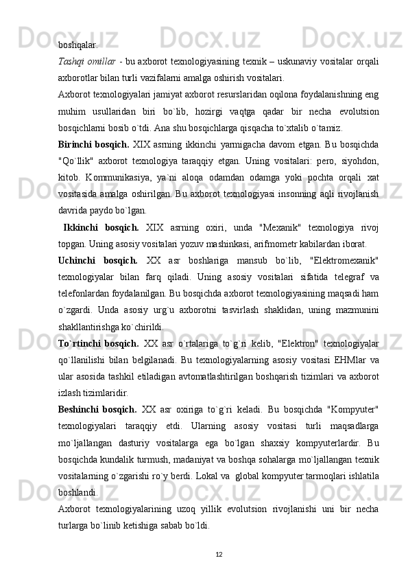 boshqalar.
Tashqi omillar   - bu axborot texnologiyasining texnik – uskunaviy vositalar   orqali
axborotlar   bilan turli   vazifalarni   amalga   oshirish   vositalari.
Axborot   texnologiyalari   jamiyat   axborot   resurslaridan   oqilona   foydalanishning eng
muhim   usullaridan   biri   bo`lib,   hozirgi   vaqtga   qadar   bir   necha   evolutsion
bosqichlarni   bosib   o`tdi.   Ana   shu   bosqichlarga   qisqacha   to`xtalib   o`tamiz.
Birinchi   bosqich.   XIX   asrning   ikkinchi   yarmigacha   davom   etgan.   Bu   bosqichda
"Qo`llik"   axborot   texnologiya   taraqqiy   etgan.   Uning   vositalari:   pero,   siyohdon,
kitob.   Kommunikasiya,   ya`ni   aloqa   odamdan   odamga   yoki   pochta   orqali   xat
vositasida   amalga   oshirilgan.   Bu   axborot   texnologiyasi   insonning   aqli   rivojlanish
davrida paydo   bo`lgan.
  Ikkinchi   bosqich.   XIX   asrning   oxiri,   unda   "Mexanik"   texnologiya   rivoj
topgan.   Uning   asosiy   vositalari   yozuv   mashinkasi,   arifmometr   kabilardan   iborat.
Uchinchi   bosqich.   XX   asr   boshlariga   mansub   bo`lib,   "Elektromexanik"
texnologiyalar   bilan   farq   qiladi.   Uning   asosiy   vositalari   sifatida   telegraf   va
telefonlardan foydalanilgan. Bu bosqichda axborot texnologiyasining maqsadi ham
o`zgardi.   Unda   asosiy   urg`u   axborotni   tasvirlash   shaklidan,   uning   mazmunini
shakllantirishga   ko`chirildi.
To`rtinchi   bosqich.   XX   asr   o`rtalariga   to`g`ri   kelib,   "Elektron"   texnologiyalar
qo`llanilishi   bilan   belgilanadi.   Bu   texnologiyalarning   asosiy   vositasi   EHMlar   va
ular  asosida   tashkil  etiladigan  avtomatlashtirilgan  boshqarish  tizimlari   va   axborot
izlash   tizimlaridir.
Beshinchi   bosqich.   XX   asr   oxiriga   to`g`ri   keladi.   Bu   bosqichda   "Kompyuter"
texnologiyalari   taraqqiy   etdi.   Ularning   asosiy   vositasi   turli   maqsadlarga
mo`ljallangan   dasturiy   vositalarga   ega   bo`lgan   shaxsiy   kompyuterlardir.   Bu
bosqichda kundalik turmush, madaniyat va boshqa sohalarga   mo`ljallangan   texnik
vositalarning   o`zgarishi   ro`y   berdi.   Lokal   va   global   kompyuter   tarmoqlari ishlatila
boshlandi.
Axborot   texnologiyalarining   uzoq   yillik   evolutsion   rivojlanishi   uni   bir   necha
turlarga   bo`linib   ketishiga   sabab   bo`ldi.
12