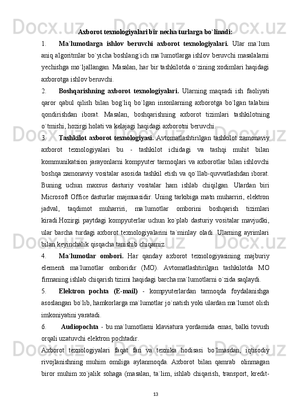 Axborot   texnologiyalari   bir   necha   turlarga   bo`linadi:
1. Ma`lumotlarga   ishlov   beruvchi   axborot   texnologiyalari.   Ular   ma`lum
aniq algoritmlar bo`yicha boshlang`ich ma`lumotlarga ishlov beruvchi masalalarni
yechishga mo`ljallangan. Masalan, har bir tashkilotda o`zining xodimlari haqidagi
axborotga   ishlov   beruvchi.
2. Boshqarishning   axborot   texnologiyalari.   Ularning   maqsadi   ish   faoliyati
qaror   qabul   qilish   bilan   bog`liq   bo`lgan   insonlarning   axborotga   bo`lgan   talabini
qondirishdan   iborat.   Masalan,   boshqarishning   axborot   tizimlari   tashkilotning
o`tmishi,   hozirgi   holati   va   kelajagi   haqidagi axborotni   beruvchi.
3. Tashkilot   axborot   texnologiyasi.   Avtomatlashtirilgan   tashkilot   zamonaviy
axborot   texnologiyalari   bu   -   tashkilot   ichidagi   va   tashqi   muhit   bilan
kommunikatsion   jarayonlarni   kompyuter   tarmoqlari   va   axborotlar   bilan   ishlovchi
boshqa zamonaviy vositalar asosida  tashkil  etish va qo`llab-quvvatlashdan iborat.
Buning   uchun   maxsus   dasturiy   vositalar   ham   ishlab   chiqilgan.   Ulardan   biri
Microsoft  Office dasturlar  majmuasidir. Uning tarkibiga matn muharriri, elektron
jadval,   taqdimot   muharriri,   ma`lumotlar   omborini   boshqarish   tizimlari
kiradi.Hozirgi   paytdagi   kompyuterlar   uchun   ko`plab   dasturiy   vositalar   mavjudki,
ular   barcha   turdagi   axborot   texnologiyalarini   ta`minlay   oladi.   Ularning   ayrimlari
bilan keyinchalik   qisqacha   tanishib   chiqamiz.
4. Ma`lumotlar   ombori.   Har   qanday   axborot   texnologiyasining   majburiy
elementi   ma`lumotlar   omboridir   (MO).   Avtomatlashtirilgan   tashkilotda   MO
firmaning   ishlab   chiqarish   tizimi   haqidagi   barcha   ma`lumotlarni   o`zida   saqlaydi.
5. Elektron   pochta   (E-mail)   -   kompyuterlardan   tarmoqda   foydalanishga
asoslangan bo`lib, hamkorlarga ma`lumotlar jo`natish yoki ulardan ma`lumot olish
imkoniyatini   yaratadi.
6.   Audiopochta   -   bu   ma`lumotlarni   klaviatura   yordamida   emas,   balki tovush
orqali   uzatuvchi   elektron pochtadir.
Axborot   texnologiyalari   faqat   fan   va   texnika   hodisasi   bo`lmasdan,   iqtisodiy
rivojlanishning   muhim   omiliga   aylanmoqda.   Axborot   bilan   qamrab   olinmagan
biror   muhim   xo`jalik   sohaga   (masalan,   ta`lim,   ishlab   chiqarish,   transport,   kredit-
13