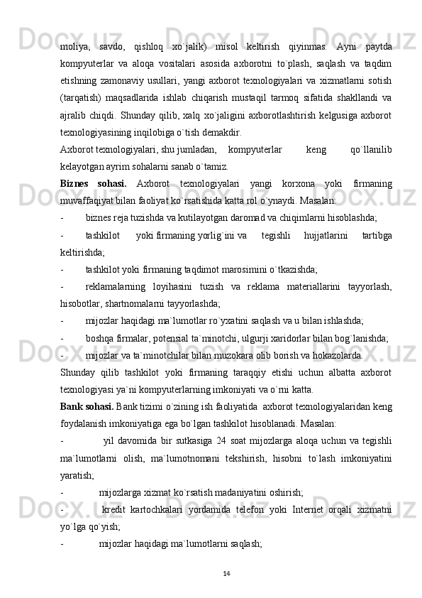 moliya,   savdo,   qishloq   xo`jalik)   misol   keltirish   qiyinmas.   Ayni   paytda
kompyuterlar   va   aloqa   vositalari   asosida   axborotni   to`plash,   saqlash   va   taqdim
etishning   zamonaviy   usullari,   yangi   axborot   texnologiyalari   va   xizmatlarni   sotish
(tarqatish)   maqsadlarida   ishlab   chiqarish   mustaqil   tarmoq   sifatida   shakllandi   va
ajralib   chiqdi.   Shunday   qilib,   xalq   xo`jaligini   axborotlashtirish   kelgusiga   axborot
texnologiyasining   inqilobiga o`tish   demakdir.
Axborot texnologiyalari, shu jumladan, kompyuterlar   keng   qo`llanilib
kelayotgan ayrim   sohalarni   sanab o`tamiz.
Biznes   sohasi.   Axborot   texnologiyalari   yangi   korxona   yoki   firmaning
muvaffaqiyat   bilan faoliyat ko`rsatishida   katta   rol   o`ynaydi.   Masalan:
- biznes   reja   tuzishda   va   kutilayotgan   daromad   va   chiqimlarni   hisoblashda;
- tashkilot yoki firmaning yorlig`ini va tegishli   hujjatlarini   tartibga
keltirishda;
- tashkilot   yoki   firmaning   taqdimot   marosimini   o`tkazishda;
- reklamalarning   loyihasini   tuzish   va   reklama   materiallarini   tayyorlash,
hisobotlar,   shartnomalarni tayyorlashda;
- mijozlar   haqidagi   ma`lumotlar   ro`yxatini   saqlash   va   u   bilan   ishlashda;
- boshqa firmalar, potensial ta`minotchi, ulgurji xaridorlar  bilan   bog`lanishda;
- mijozlar   va   ta`minotchilar   bilan   muzokara   olib   borish   va   hokazolarda.
Shunday   qilib   tashkilot   yoki   firmaning   taraqqiy   etishi   uchun   albatta   axborot
texnologiyasi   ya`ni   kompyuterlarning   imkoniyati   va   o`rni katta.
Bank   sohasi.   Bank   tizimi   o`zining   ish   faoliyatida   axborot   texnologiyalaridan   keng
foydalanish   imkoniyatiga   ega   bo`lgan   tashkilot   hisoblanadi.   Masalan:
- yil   davomida   bir   sutkasiga   24   soat   mijozlarga   aloqa   uchun   va   tegishli
ma`lumotlarni   olish,   ma`lumotnomani   tekshirish,   hisobni   to`lash   imkoniyatini
yaratish;
- mijozlarga   xizmat   ko`rsatish   madaniyatini   oshirish;
- kredit   kartochkalari   yordamida   telefon   yoki   Internet   orqali   xizmatni
yo`lga   qo`yish;
- mijozlar   haqidagi   ma`lumotlarni   saqlash;
14