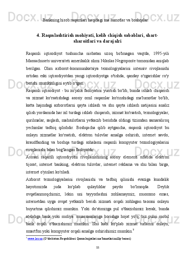 - Bankning   hisob   raqamlari   haqidagi   ma`lumotlar   va   boshqalar.
4. Raqmlashtirish mohiyati, kelib chiqish sabablari, shart-
sharoitlari va darajalri
Raqamli   iqtisodiyot   tushuncha   nisbatan   uzoq   bo'lmagan   vaqtda,   1995-yili
Massachusets universiteti amerikalik olimi Nikolas Negroponte tomonidan aniqlab
berilgan.   Olim   axborot-kommunikatsiya   texnologiyalarini   intensiv   rivojlanishi
ortidan   eski   iqtisodiyotdan   yangi   iqtisodiyotga   o'tishda,   qanday   o'zgarishlar   ro'y
berishi mumkinligini aytib   o'tgan.
Raqamli iqtisodiyot - bu xo'jalik faoliyatini   yuritish bo'lib, bunda ishlab   chiqarish
va   xizmat   ko'rsatishdagi   asosiy   omil   raqamlar   ko'rinshidagi   ma'lumotlar   bo'lib,
katta   hajmdagi   axborotlarni   qayta   ishlash   va   shu   qayta   ishlash   natijasini   analiz
qilish   yordamida   har   xil   turdagi   ishlab   chiqarish,   xizmat   ko'rsatish,   texnologiyalar,
qurilmalar,   saqlash,   mahsulotlarni   yetkazib   berishda   oldingi   tizimdan   samaraliroq
yechimlar   tadbiq   qilishdir.   Boshqacha   qilib   aytgancha,   raqamli   iqtisodiyot   bu
onlayn   xizmatlar   ko'rsatish,   elektron   tulovlar   amalga   oshirish,   internet   savdo,
kraudfanding   va   boshqa   turdagi   sohalarni   raqamli   kompyuter   texnologiyalarini
rivojlanishi   bilan   bog'langan   faoliyatdir.
Asosan   raqamli   iqtisodiyotni   rivojlanishining   asosiy   elementi   sifatida   elektron
tijorat,   internet   banking,   elektron   tulovlar,   internet   reklama   va   shu   bilan   birga,
internet   o'yinlari   ko'riladi.
Axborot   texnologiyalarini   rivojlanishi   va   tadbiq   qilinishi   evaziga   kundalik
hayotimizda   juda   ko'plab   qulayliklar   paydo   bo'lmoqda.   Deylik
ovqatlanmoqchimiz,   lekin   uni   tayyorlashni   xohlamaymiz,   muommo   emas,
internetdan   uyga   ovqat   yetkazib   berish   xizmati   orqali   xohlagan   taomni   onlayn
buyurtma   qilishimiz   mumkin.   Yoki   do'stimizga   pul   o'tkazishimiz   kerak,   bunda
atelabga   bank   yoki   moliya   muassasalariga   borishga   hojat   yo'q,   biz   pulni   mobil
bank   orqali   o'tkazishimiz   mumkin.   Shu   kabi   ko'plab   xizmat   turlarini   onlayn,
smartfon yoki kompyuter   orqali   amalga   oshirishimiz   mumkin. 7
7
  www.lex.uz  ( O ‘ zbekiston Respublikasi Qonun hujjatlari ma’lumotlari milliy bazasi )
15