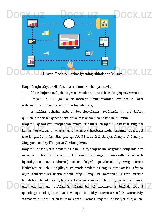 1-rasm.   Raqamli   iqtisodiyotning   ishlash   strukturasi
Raqamli   iqtisodiyot   keltirib   chiqarishi   mumkin   bo'lgan   xavflar:
– Kiber hujum xavfi, shaxsiy ma'lumotlar himoyasi bilan  bog'liq   muommolar;
– "raqamli   qullik"   (millionlab   insonlar   ma'lumotlaridan   keyinchalik   ularni
o'zlarini tutishini boshqarish uchun foydalanish);
– ishsizlikni   oshishi,   axborot   texnoloiyalarini   rivojlanishi   va   uni   tadbiq
qilinishi   ortidan bir   qancha   sohalar   va   kasblar   yo'q   bo'lib ketishi   mumkin.
Raqamli   iqtisodiyoti   rivojlangan   dunyo   davlatlari.   "Raqamli"   davlatlar   bugungi
kunda   Norvegiya,   Shvetsiya   va   Shvetsariya   hisoblanishadi.   Raqamli   iqtisodiyot
rivojlangan 10 ta davlatlar qatoriga AQSH, Buyuk Britaniya, Daniya,   Finlandiya,
Singapur,   Janubiy   Koreya va   Gonkong   kiradi.
Raqamli   iqtisodiyotda   davlatning   o'rni.   Dunyo   tajribasini   o'rganish   natijasida   shu
narsa   aniq   bo'ldiki,   raqamli   iqtisodiyoti   rivojlangan   mamlakatlarda   raqamli
iqtisodiyotda   davlat(hukumat)   bozor   "o'yin"   qoidalarini   o'yinning   barcha
ishtirokchilari   uchun   belgilaydi   va   bunda   davlatning   eng   muhim   vazifasi   sifatida
o'yin   ishtirokchilari   uchun   bir   xil,   teng   huquqli   va   imkoniyatli   sharoit   yaratib
berish   hisoblanadi.   Ya'ni,   bozorda   katta   kompaniya   bo'ladimi   yoki   kichik   biznes,
ular   teng   huquqli   hisoblanadi.   Ularga   bir   xil   imkoniyatlar   beriladi.   Davlat
qoidalarga   amal   qilinishi   va   oxir   oqibatda   oddiy   iste'molchi   sifatli,   zamonaviy
xizmat  yoki   mahsulot   olishi  ta'minlanadi.  Demak,  raqamli  iqtisodiyot   rivojlanishi
17 