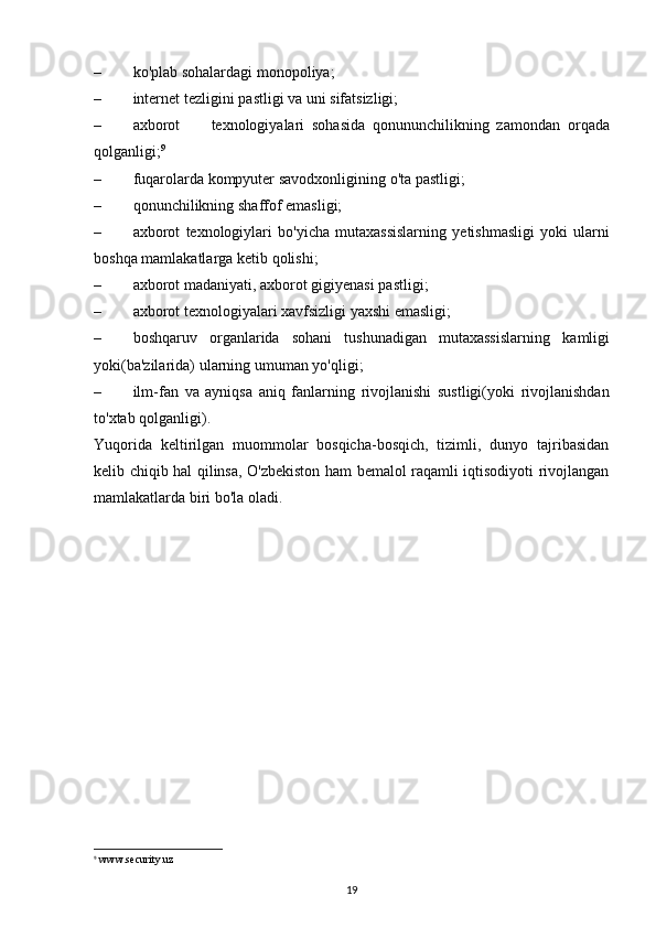 – ko'plab   sohalardagi   monopoliya;
– internet   tezligini   pastligi   va   uni   sifatsizligi;
– axborot texnologiyalari   sohasida   qonununchilikning   zamondan   orqada
qolganligi; 9
– fuqarolarda   kompyuter   savodxonligining   o'ta   pastligi;
– qonunchilikning   shaffof   emasligi;
– axborot   texnologiylari   bo'yicha   mutaxassislarning   yetishmasligi   yoki   ularni
boshqa   mamlakatlarga   ketib   qolishi;
– axborot   madaniyati,   axborot   gigiyenasi   pastligi;
– axborot   texnologiyalari   xavfsizligi   yaxshi   emasligi;
– boshqaruv   organlarida   sohani   tushunadigan   mutaxassislarning   kamligi
yoki(ba'zilarida)   ularning   umuman yo'qligi;
– ilm-fan   va   ayniqsa   aniq   fanlarning   rivojlanishi   sustligi(yoki   rivojlanishdan
to'xtab   qolganligi).
Yuqorida   keltirilgan   muommolar   bosqicha-bosqich,   tizimli,   dunyo   tajribasidan
kelib chiqib hal qilinsa, O'zbekiston ham bemalol raqamli iqtisodiyoti rivojlangan
mamlakatlarda biri bo'la   oladi.
9
  www.security.uz
19